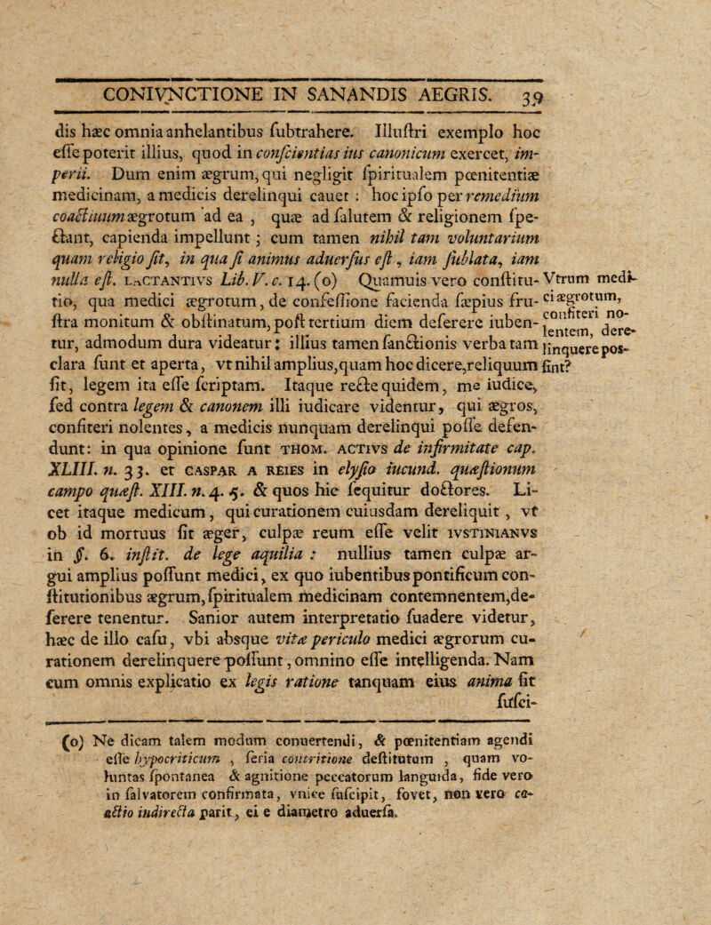 dis hxc omnia anhelantibus fubtrahere. Illuftri exemplo hoc e fle poterit illius, quod in confidentias ius canonicum exercet, im¬ perii. Dum enim aegrum, qui negligit fpiritualem poenitentiae medicinam, a medicis derelinqui cauet : hocipfo per remedium coaclimtm aegrotum ad ea , quae ad lalutem & religionem Ipe- tlant, capienda impellunt; cum tamen nihil tam voluntarium quam religio Jit, in qua Ji animus aduerfius efl, iam Jitblata, iam nulla ejl. lactantivs Lib.V.c. 14.(0) Quamuis vero conditu- Vtrnm medi- tio, qua medici aegrotum, de confefiione facienda faepius fru- C1 ae|rot)im? ftra monitum & obdinatum, poft tertium diem deferere iuben-^1 tur, admodum dura videatur; illius tamen fan£tionis verba tam linquere pos- clara funt et aperta, vt nihil amplius,quam hoc dicere, reliquum fint? fit, legem ita ede fcriptam. Itaque re£te quidemme iudice, fed contra legem & canonem illi iudicare videntur, qui aegros, confiteri nolentes, a medicis nunquam derelinqui poffe defen¬ dunt: in qua opinione funt thom. activs de infirmitate cap, XLIII. n. 33. et caspar a reies in elyfio iucund. quafiionum f campo quafi. XIII. n. 4. <5. & quos hic fequitur doftores. Li¬ cet itaque medicum, qui curationem cuiusdam dereliquit , vt ob id mortuus fit aeger, culpae reum efle velit ivstinianvs in jf. 6. inftit. de lege aquilia : nullius* tamen culpae ar¬ gui amplius poffunt medici > ex quo iubentibuspontificum con- ditutionibus aegrum, fpiritualem medicinam contemnentem,de¬ ferere tenentur. Sanior autem interpretatio fuadere videtur, haec de illo cafu, vbi absque vita periculo medici aegrorum cu¬ rationem derelinquere poliunt, omnino effe intelligenda. Nam cum omnis explicatio ex legis ratione tanquam eius anima fit fidei- (o) Ne dicam talem modum conuertendi, & poenitentiam agendi efie hypocriticum , ieria contritione dedi tutum , quam vo¬ luntas fpontanea & agnitione peccatorum languida, fide vero in falvatorem confirmata, vniee fufeipit, fovet, non vera ca~ aitio indirecta parit, ei e diametro aduerfit.