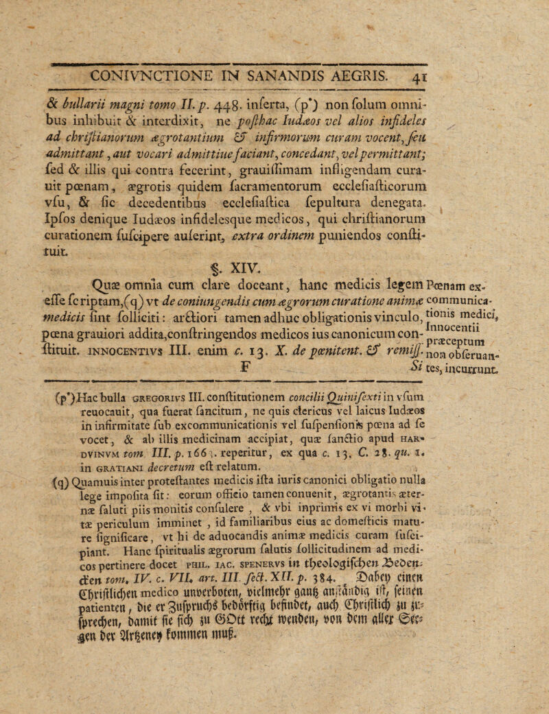 & bullarii magni tomo II. p. 448* inferta, (p‘) nonfolum omni¬ bus inhibuit & interdixit, ne poflhac ludios vel alios infideles ad chrijlianorum arrotantium cJ infirmorum curam vocent, feti admittant, aut vocari admittiuefaciant, concedant, vel permittant; fed & illis qui contra fecerint, grauillimam infligendam cura- uit poenam, aegrotis quidem facramentorum ecclefiafticorum vfu, 8r fic decedentibus eccleliaftica fepultura denegata. Ipfos denique Iudaeos infidelesque medicos, qui chriffianorum curationem fufcipere auferint, extra ordinem puniendos condi- tuit. §. XIV. Quae omnia cum clare doceant, hanc medicis legem Poenam ex¬ ede fcriptam/q) vt de coninngendis cum agrorum curatione anima communica» medicis iint folliciti: arftiori tamen adhuc obligationis vinculo, J10nis m^dicl, pcena grauiori addita^onftringendos medicos ius canonicum con- 1^0CeiJt11 ftituit. innocenti vs III. enim c. 13. X. de p cenitent. remifi. n0H obleruan- F Si tes, incurrunt, Cp*)Hac bulla gregorivs III. conflitutionem concilii Quinifexti in vfiuni reuocauit, qua fuerat fimcitum, ne quis clericus vel laicus ludios in infirmitate fub excommunicationis vel fufpenfionis pcena ad fe vocet, & ab illis medicinam accipiat, quae fan&io apud har» dvinvm totn III. p. 166 \. reperitur, ex qua c. 13. C. 2%. qu. 1. in gratiani decretum eft relatum. (q)Quamuis inter proteftantes medicis ifla iuris canonici obligatio nulla lege impolita fit: eorum officio tamenconuenit, aegrotantis arter» nx faluti piis monitis confulere , & vbi inprimis ex vi morbi vi ¬ tae periculum imminet , id familiaribus eius ac domeflicis matu¬ re fignificare , vt hi de aduocandis animae medicis curam fufci- piant. Hanc fpiritualis aegrorum falutis follicitudinem ad medi¬ cos pertinere docet piiil. iac, spenervs in theologifd>cn dcn tonu IV. c. VIU an. III fett. XII p. 384. Cincti <£hvijilid)en medico unpevboten, Pielmehr aanfe anjlaut)t<3 id, fetnm patienten, bie er3uf)mid)$ bcbotftig beftnbef, aucf) Chdftlicf) ju $ti- fprec&en, bamit (te ftcf> *u 0Dtt vec&t tPenbea, ppu bem alie* @0 ien bee Slr^ene^ fpmmen tuuf.