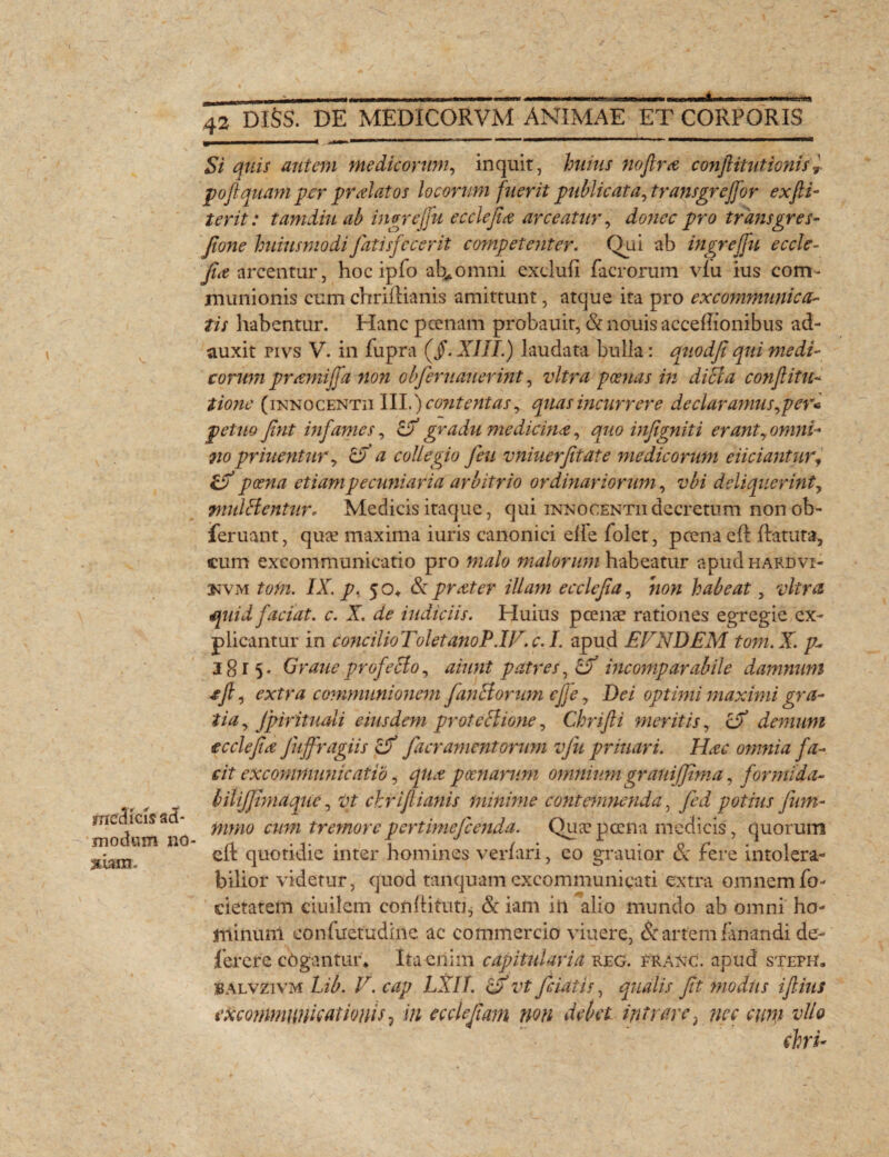 rrtaa melleis ad¬ modum no 3*uiin. JTdiSS DE MEDICORVM ANIMAE ET CORPORIS Si quis autem medicorum, inquit, huius no fime conftitutionn» poftquam per prdatos locorum fuerit publicata, transgrejfor exfii- terit: tamdiuab ingrejfu eccie fi a arceatur, dcwtfetransgr es- Jione huiusmodi fatis fecerit competenter. Qui ab ingrejfu e c cle- fit arcentur, hoc ipfo ab*omni exclufi facrorum vlu ius com¬ munionis cum chriftianis amittunt, atque ita pro excommunica¬ tis habentur. Hanc pcenam probauit, &nouisacceftionibus ad¬ auxit pivs V. in fupra (jf. XIII.) laudata bulla: quodf qui medi¬ corum pnemijfa non obferuauerint, vitra poenas in dici a cojiflitu- tione (iunocentii III.) contentas, quas incurrere de claramus, per* petito fint infames, & gradu medicina, quo infgniti erant, omni-' no priuentur, & a collegio Jeu vniuerfitate medicorum eliciantur, poena' etiam pecuniaria arbitrio ordinariorum, vbi deliquerint, nmlHentur. Medicis itaque, qui inmocentii decretum nonob- jferuant, quse maxima iuris canonici elle folct, pcena eft ftatuta, cum excommunicatio pro malo malorum habeatur apud hardvi- UVM tom. IX. p. 5 o* & prater illam ecclcfia, non habeat, vitra quid faciat, c. X. de indiciis. Huius p cenae rationes egregie ex¬ plicantur in concilioToletanoP.W.c.L apud EVNDEM tom.X. p- 1815. GraueprofeSlo, aiunt patres, Zf incomparabile damnum cfi, extra communionem fandorum effe, Dei optimi maximi gra¬ tia, fpirituali eiusdem proteHione, Chrifli meritis, cX demum e c cie fi a Juffragiis df facrament orum vfu prinari. Hae omnia fa¬ cit excommunicatio, qua poenarum omniiim grauiffima, formida- bilijfimaquc, vt chriftianis minime contemnenda, fed potius fum- mmo cum tremore pertimefeenda. Quae pcena medicis, quorum eft quotidie inter homines verfari, eo grauior & fere intolera¬ bilior videtur, quod tanquamexcommunicati extra omnemfo- cietatem ciuilem conftituti, & iam iii alio mundo ab omni ho¬ minum eonfuetudine ac commercio viuere, & artem fanandi de- ferere cogantur* Ita enim capitularia reg. eranc. apud steph. BAlvzivm Lib. V. cap LXII. cX vt feidtis, qualis fit modiis ifiius excommunicationis 7 in ecclefiam non debet intrare; ne e eum alio