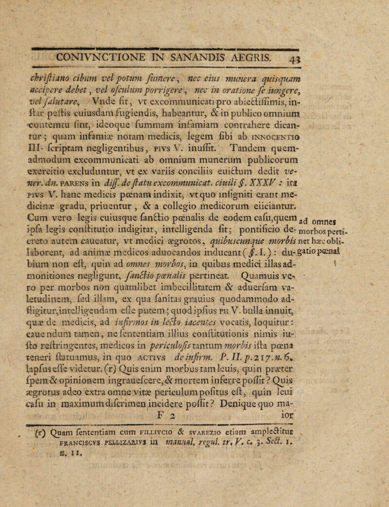 chrifliano cibum vel potum fumer e, nec eius munera quis quam accipere debet, vel ofculum porrigere, wr />2 oratione fe.iwigere, vel falut are, Vnde fit, vt exconinmnicatipro abieflifiimis, in» ftar pefiis cuiusdam fugiendis, habeamur, & in publico omnium contemtu fint, ideoque fummam infamiam contrahere dican¬ tur ; quam infamis notam medicis, legem libi ab innocenti© III- fcriptam negligentibus, pivs V. inuflit. Tandem quem» admodum excommunieati ab omnium munerum publicorum exercitio excluduntur, vt ex variis conciliis euiffcum dedit ve- ner. dn. parens in diff. de flatu excommunicat, ciuili §. XXXV : ita pivs V. hanc medicis poenam indixit, vtquo infigniti erant me¬ dicinis gradu, priuentur , & a collegio medicorum eiiciantur. Cum vero legis cuiusque fanffcio pcenalis de eodem cafu,quem omiles ipfa legis conliitutio indigitat, intelligenda lit; pontificio de- morbos pem¬ ereto autem caneatur, vt medici aegrotos, quibuscunque morbis net hsee obli- 1 ab orent, ad anime medicos aduocandos inducant ( §. 1.) : du-§atio pcenal bium non eft, quin ad omnes morbos, in quibus medici illas ad¬ monitiones negligunt, fanctio poenalis pertineat Quamuis ve¬ ro per morbos non quamlibet imbecillitatem Se adueriam va¬ letudinem, fied illam, ex qua fanitas gr.auius quodammodo ad- fiigitur,intel]igendam ede putem; quodipfius pii V. bulla innuit, quae de medicis, ad infirmos in lecto iacenles vocatis, loquitur: ouend.um tamen, nefententiam illius conftitutionis nimis tu- fto redringentes, medicos in periculofls tantum morbis ifta poena teneri datuamus, in quo activs deinfirm. P. II.p.2i7.n.6* lapfus ede videtur, (r) Quis enim morbus tam leuis, quin praeter ipem & opinionem mgrauefcere>& mortem inferre poflit ? Quis aegrotus adeo extra omne vitae periculum politus eft, quin leni cafu in maximum diferimen incidere pofiit? Denique quo ma- F 2 ior (r) Quam fententiam cum fillivcio & svarezio etiam ampleditUE FRANCiscvs peelizajuvs ia mjmml, rigui, trt V* c* 5. Scit, u