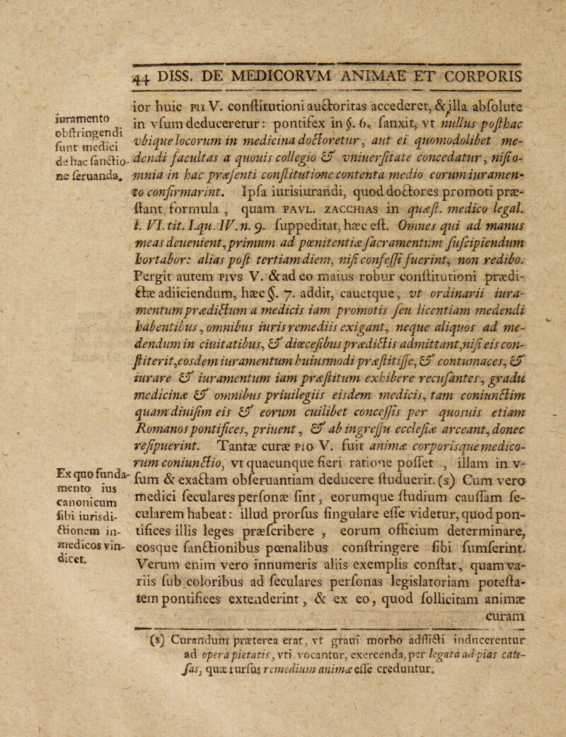 juramento obUringendi fiint medici de hac fan&io ne feruaiida* Ex quo funda¬ mento ius canonicum ii hi luris di¬ cionem in- medicos vin¬ dicet. 44 DISS. DE MEDICORVM ANIMAE ET CORPORIS ior huic ri V. conditutioni auOroritas accederet, & illa abfolute in vfum deduceretur: pontifex in §. 6. fanxit, vt nullus poflhac vbique locorum in medicina, do claretur, aut ei quomodolibet me¬ dendi facultas a quouis collegio & vniuerjitate concedatur, nifio- mnia in hac prajenti conf initime contenta medio eorum iuramen* to confirmarint. Ipfa iurisiurandi, quoddoebores promoti prae¬ ibant. formula , quam pavl. zacchias in qua fi. medico legat. I. FI. tit. I.qu. IV. n. 9. fuppeditat, haec elh Omnes qui ad manus meas deuenient,primum ad poenitentia faeramentum fufeipiendum hortabor: alias pofi tertiam diem, nificonfejji fuerint, non redibo. Pergit autem pivs V. &adeo maius robur conditutioni praedi- ftee adiiciendum, haec 7. addit, cauetque, vt ordinarii iura- mentumpraditfum a medicis iam promotis feu licentiam medendi habentibus, omnibus hiris remediis exigant, ne que aliquos ad me¬ dendum in duitatibus, tF dicecefibus pradiclis admittant jiifi eis con¬ fit er it,<eos dem iur amentum huiusmodi praflitifje, cF contumaces, iurare df iur amentum iam prafitum exhibere recnfantes, gradu medicina & omnilms priuilegiis eisdem medicis, tam coniunHim quam diuifim eis & eorum cuilibet concejjis per quo suis etiam Romanos pontifices, pr hient, ab ingrejjn ecclefia arceant, donec refipiierint. Tantae curae pio V. fuit anima corporis que medico¬ rum coniuntlio, vt quacunque heri ratione poliet , illam in v- fum & exafbam obieruantiam deducere duduerit. (s) Cum vero medici feculares perfonae fint, eorumque fiudium caudam fe- cularem habeat: illud prorfus lingulare ede videtur, quod pon¬ tifices illis leges praeferibere , eorum officium determinare, eosque fanftionibus poenalibus condxingere fibi fu m fer in t* Verum enim vero innumeris aliis exemplis condat, quam va¬ riis dib coloribus ad feculares perfonas legislatoriam poteda- tempontifices exteAiderint, & ex eo, quod Pollicitam animae curam ($) Curandum praeterea erat , vt grani morbo addidi inducerentur ad opera pietatis 3vt i vocantor, exercenda, per legata ad pias cals- fas: quae.tui*fus remedium anima efle creduntur.