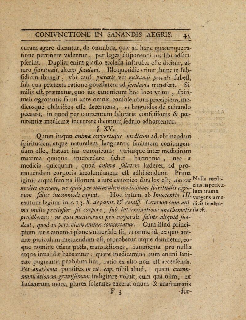 curam agere dicantur, de omnibus, quae ad hanc quacunque ra¬ tione pertinere videntur , per leges difponendi ius libi adfcri- pferint. Duplici enim gladio ecclefia indru&a ede dicitur, al¬ tero fpiritudi, altero Jeculari. Illo quotidie vtitur; hunc in fub- fidium llringit, vbi caufa petatis vel euitandi peccati fubed, fub qua praetexta ratione potelfatem ad fecularia transfert. Si¬ milis eft, praetextus, quo ius canonicum hoc loco vtitur , fpiri- tuali aegrotantis faluti ante omnia confulendum praecipiens, me¬ dicosque obhriftos ede decernens , vt languidos de euitando peccato, in quod per contemtum falutaris confedionis & poe¬ nitentiae medicinae incurrere dicuntur, fedulo- adhortentur. §. XV. Quum itaque anima corporisque medicum ad obtinendam fpiritualem atque naturalem languentis fanitatem coniun-gen- dum ede, datuat ius canonicum: vtriusque inter medicinam maxima quoque intercedere debet harmonia 5 nec a medicis quicquam , quod anima falutem laederet, ad pro¬ monendam corporis incolumitatem ed adhibendum. Prima igitur atque fumma illorum a iure canonico data lex ed;: darent Nnlla medi- medici operam, ne mdd per naturalem medicinam jpiritualis aero- f1113 lkl PericlL J, . 1 r T . f - / T ■ ttt lum-ammae vum Jalus incommodi capiat. Hoc ipmm ab Innocentia 11L Vergens ame- cautum legitur in c. 1 3. X. depeenit. <L? r emi fi. Ceterum cum ani- dicis fuadrn- ma multo pretiofior fit corpore ; Jub interminatione anathematis da eft.. prohibemus; ne quis medicorum pro corporali falute aliquid fiua~ de at, quod in periculum anima conuertatur. Cum illud princi¬ pium iuris canonici plane vniuerfale ht, vtomne id, ex quo ani¬ mae periculum metuendum ed, reprobetur atque damnetur, eo- \ que nomine etiam pafh, transafliones, iuramenta pro nullis atque inualidis habeantur : quare medicamina cum animi fani- rate pugnantia prohibita fint, ratio ex alto non ed accerfenda. Per anathema pontifex in cit. cap. nihil aliud, quam excom¬ municationem grauifiimam indigitare voluit, cum qua olim, ex ludiorum more,. plures folgnnes exeerationum & anathematis E 3 * for-