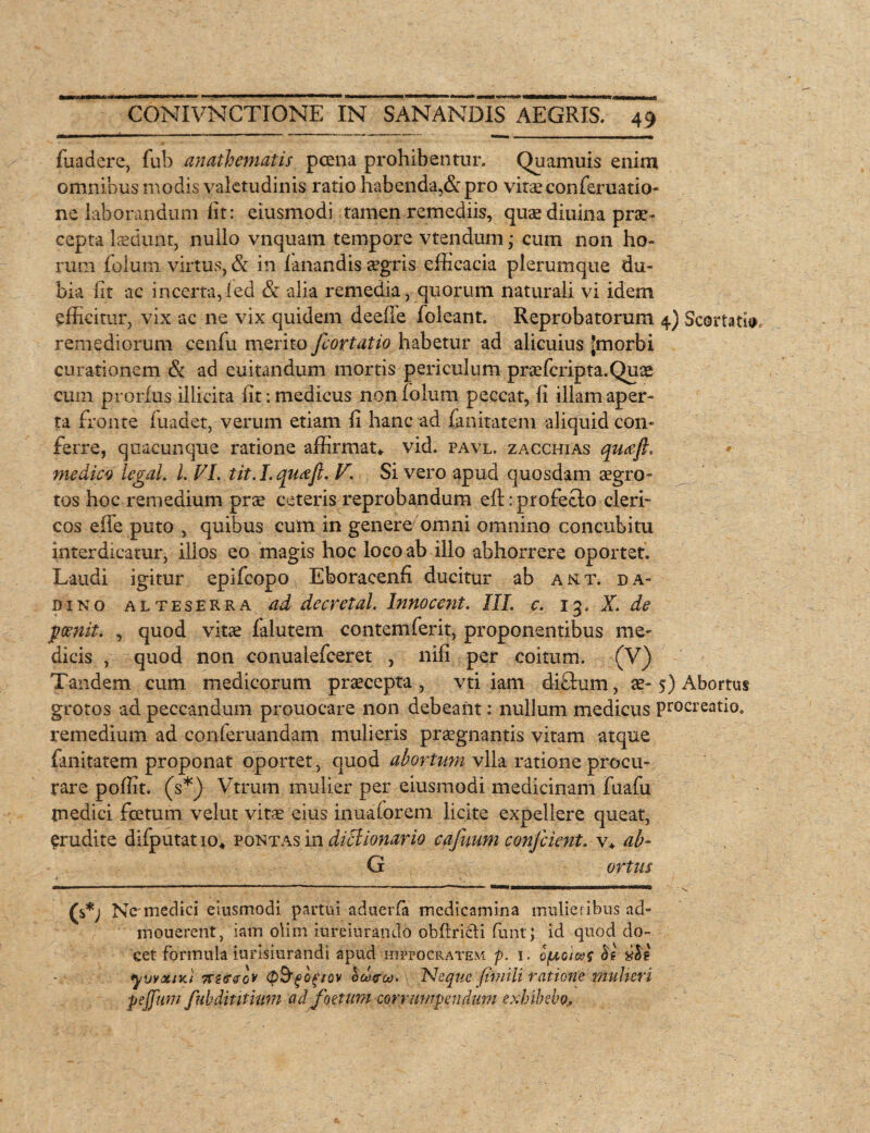 fuadere, fub anathematis poena prohibentur. Quamuis enim omnibus modis valetudinis ratio habenda,& pro vitae conferuatio- ne laborandum fit: eiusmodi tamen remediis, quae diuina prae¬ cepta laedunt, nullo vnquam tempore vtendum; cum non ho¬ rum folum virtus, & in fanandis aegris efficacia plerumque du¬ bia iit ac incerta,ied & alia remedia, quorum naturali vi idem efficitur, vix ac ne vix quidem deeffe foleant. Reprobatorum 4) Scortatio remediorum cenfu merito fcortatio habetur ad alicuius Jmorbi curationem St ad euitandum mortis periculum praefcripta.Quae cum prorfus illicita Iit: medicus non folum peccat, ii illam aper¬ ta fronte luadet, verum etiam fi hanc ad fm itat em aliquid con¬ ferre, quacunque ratione affirmat» vid. pavl. zacchias qua fi. medico legal. L FI. tit.I.quaft. V. Si vero apud quosdam aegro¬ tos hoc remedium prae ceteris reprobandum eft: profecto cleri- cos effe puto , quibus cum in genere omni omnino concubitu interdicatur, illos eo magis hoc loco ab illo abhorrere oportet. Laudi igitur epifeopo Eboracenfi ducitur ab aut. da- dino alteserra ad decretal. lnnocent. III. c. 13. X. de fcenit. , quod vitae falutem contemferit, proponentibus me¬ dicis , quod non conuaiefceret , nifi per coitum. (V) Tandem cum medicorum praecepta, vti iam difhim, ae-5) Abortus grotos ad peccandum prouocare non debeant: nullum medicus procreatio, remedium ad conferuandam mulieris praegnantis vitam atque fanitatem proponat oportet , quod abortum vlla ratione procu¬ rare poffit. (s*) Vtrum mulier per eiusmodi medicinam fuafu medici foetum velut vitae eius inuaforem licite expellere queat, erudite difputatio» pontas in ditlionario cajuum conjcient. v* ab- G ortus ' 1 ' 1 - - - - , - - ' - j- I I I -I -  ” - v (%*) Nc-medici eiusmodi partui aduerfa medicamina mulieribus ad- mouerent, iam olim iureiurando obltricli funt; id quod do¬ cet formula iurisiurandi apud Hippocratem p. 1. o(uoiaf be yuvxiKi kzgvqv (p&fbf/ov ouxrc*). Neque fimili ratione mulier i pejfum fubdititmm ad foetum corrumpendum exhibebo