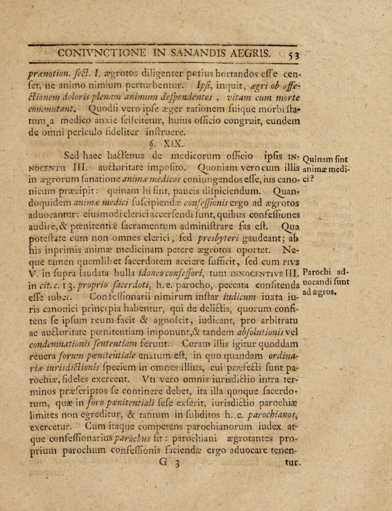 ptanotion. feci. L aegrotos diligenter potius hortandas elFe cen- fet, ne animo nimium perturbentur. Ipfi^ inquit, agri ob affe- Bionem doloris plenam animum defpondentes , vitam cum morte commutant\ Quodii veroipfe aeger rationem Inique morbi Ita- tum#a medico anxie fcilcitetur, huius officio congruit, eundem de omni periculo fideliter in-ftruere. §. XIX. Sed haec haftenus de medicorum officio ipfis in.* Qu;nnm pn£ nocentii III. auStoritate impolito. Quoniam vero cum illis animae rnedi- in ccgrorum fanationc anima medicos coniungendos effe, ius cano- ci? nicum praecipit: quinam hifint, paucis dilpiciendura. Quam do quidem animas medici fufeipiendae confejjtonis ergo ad aegrotos aduoeantur: eiusmodi clerici accerfendi funt, quibus confeffiones audire, & pcenitenthe facramentum adminiftrare fas eft. Qua poteftate cum non omnes clerici, led presbyteri gaudeant; ab his inprimis animae medicinam petere aegrotos oportet. Ne¬ que tamen quemlibet facerdotem acciere fufficit, fed cum pivs V. in fupra laudata bulla idoneoconfeffori, tum inno-centivs.III, Parochi ad- in cit.c.1%. proprio Jacer doti, h. e. parocho, peccata confitenda uocandi Funt effe' lubec. Confeffionarii nimirum inltar indicum iuxta iu-ac^^ros* ris canonici principia habentur, qui de delictis, quorum conii- tens fe ipfum reum facit & agnolcit, iudicant, pro arbitratu ac auctoritate pceniteritianj-imponunt,& tandem abjohttionis vel condemnationis Jhiteniiam ferunt; Corani illis igitur quoddam reuera forum pomiientiale enatum eft, in quo qu-andam ordina¬ ria hiris dictionis Ipeciem in oninesdlliiis, cui praefecti funt pa¬ rochiae, fideles exercent. Vti vero omnis iurisdlBio intra ter¬ minos praeferiptos fe continere debet, ita illa quoque facerdo- tum, quae in foro pcenitentiaU fefe exferit, iurisdictio parochiae limites non egreditur, & tantum in (abditos h. e. parochianos„ exercetur. Cum itaque competens parochianorum index at~ que confe&onariiisparochis Iit: parochiani aegrotantes pro¬ prium parochum conreffionis •faciends ergo aduocare tenen- G 3 tur»