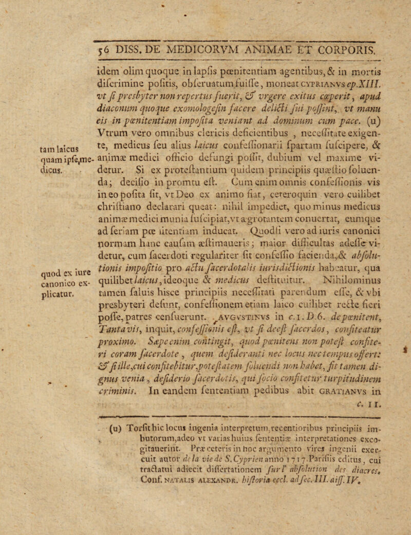 tam laicus quam ipfe,me dicus. quod ex iure canonico ex¬ plicatur. 56 DISS* DE MED1CORVM ANIMAE ET CORPORIS. idem olim quoque inlapfis poenitentiam agentibus, & in mortis difcrimine politis, obferuatum futile, moneat cyprianvs ep.XIIL vt fi presbyter non repertus fuerit, £jf yrgere exitus coeperit, apud diaconum quoque exomologefin facere delicii fui pojjint, vt manu eis in poenitentiam impofita veniant ad dominum cum pace, (u) Vtrum vero omnibus clericis deficientibus , neceffitate exigen¬ te, medicus feu alius laicus confeffionarii fpartam fufeipere, & animae medici officio defungi poffit, dubium vel maxime vi¬ detur. Si ex proteftantium quidem principiis quaeiiio foluen- da; decillo in promtu ell. Cum enim omnis confeffionis vis ineo pofita fit, vt Deo cx animo fiat, cetero quin vero cuilibet chriftiano declarari queat: nihil impediet, quominus medicus animae medici munia (u(cipiat,vt agrotantem conuertat, eumque ad feriam pce litcntiam inducat. Quodfi vero ad iuris canonici normam hanc caufam aeftimaueris ; maior difficultas adefie vi¬ detur, cum facerdoti regulariter fit confeffio facieiida,.& abfolu- tionis impofitio pro aclu facerdotalis iurisdiHionis habeatur, qua quilibet ideo que & medicus deffituitur. Nihilominus tamen faluis hisce principiis neceffitati parendum effe, & vbi presbyteri defiant, confeffionem etiam laico cuilibet rebte fieri polfe,patres cenfuerunt. ^avgvstinvs in c.i.D.6. depoenitent, Tanta vis, inquit, confejjionis efi, vt fi dceft j ac er dos, confiteatur proximo. Sape enim contingit, quod pocnitens non pote fi confite¬ ri coram Jacerdote , quem defideranti nec locus nec tempus offert: fi ille,cui confitebitur,potefi at em Jbluendi non habet,fit tamen di' gnus venia , defiderio fiaeerdoiis, qui Jacio confitetur turpitudinem criminis. In eandem fententiam pedibus abit gratiam vs in c. ir. («) Torfithiciocui ingenia interpretum.recentiqribus principiis im- , butorum,adeo vt varias huius lententia; interpretationes exco- gitauerint. Prae ceteris in hoc argumento vires ingenii exer¬ cuit a litor dela viede S.Cyprienanno1717. Paridis editus. cui traclatui adiecit difiertationem Juri’ abfolution des diacres*