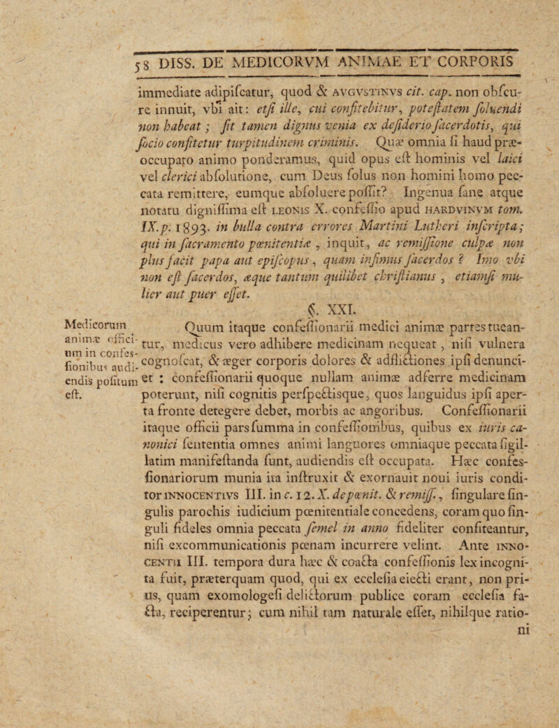 J- . f 8 DISS. DE MEDICORVM ANIMAE ET CORPORIS immediate adipifcatur, quod & avgvstinvs cit. cap. non obfcu- re innuit, vbl ait: etji ille, c/fi confitebitur, pote jiat em foluendi non habeat; fit tamen dignus venia ex defideriofacerdotis, qui focio confitetur turpitudinem criminis. Quae omnia fi haud prae¬ occupato animo ponderamus, quid opus efi hominis vel laici vel clerici abfolutione, cum Deus folus non homini homo pec¬ cata remittere, eumque abfoluere pofilt? Ingenua fime atque notatu digniffima eft leonis X. confefiio apud hardvinvm tom. IX.p. i893- /w bulla contra errores Martini Lutheri inferipta; qui in [aeramento poenitentias , inquit, ac remijjlone culpa non plus jacit papa aut epijcopus, quam infimus Jacerdos < Imo vbi non e fi fac er dos, a que tantum quilibet chrifiianus , etiamji mu¬ lier aut puer e fiet. §. XXL Medicorum . Quum itaque confefiionarii medici animae partes tuean- anun;c offici- mcdicus vero adhibere medicinam nequeat, nifi vulnera i; • m j- cognoicat, ar aeger corporis dolores 01 admotiones 1 p 11 denun ci¬ lionibus audi* » 2 r r . endis politum et ♦ conreflionarn quoque nullam animae adterre medicinam eft. poterunt, nili cognitis perfpcTisque, quos languidus ipfi aper¬ ta fronte detegere debet, morbis ac angoribus. Confefiionarii itaque officii parsfumma in confeffionibus, quibus ex iuris ca¬ nonici fententia omnes animi languores omniaque peccata figil- latim manifeftanda funt, audiendis efi occupata. Haec confes- fionariorum munia ita infiruxit & exorriauit noui iuris condi¬ tor innocentivs III. in c. 12. A”, depoenit. & remijfi., lingulare lin¬ gulis parochis iudicium pcenitentiale concedens, coram quo fin- guli fideles omnia peccata jemel in anno fideliter confiteantur, nifi excommunicationis poenam incurrere velint. Ante inno- CENTii III. tempora dura haec & coacfia confelfionis lex incogni¬ ta fuit, praeterquam quod, qui ex ecclefiaeiefti erant, non pri¬ us, quam exomologefi dei i Torum publice coram ecclefia fa- £ta, reciperentur j cum nihil tam naturale efiet, nihilque ratio¬ ni