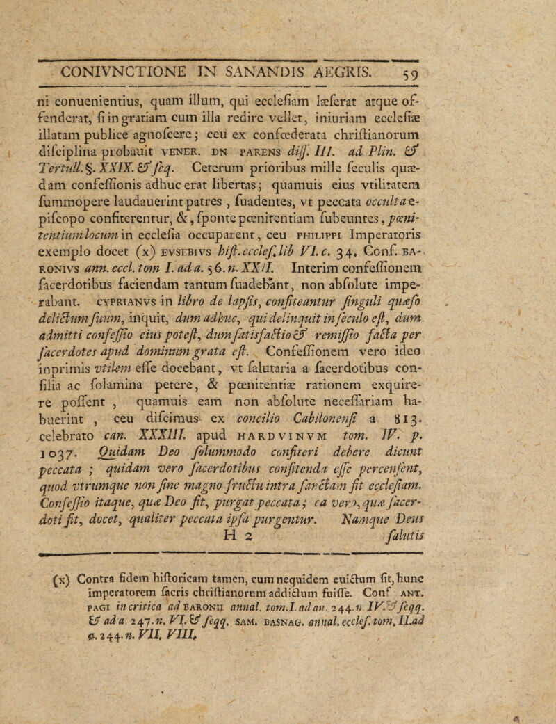 ni conuenientius, quam illum, qui ecclefiam lseferat atque of¬ fenderat, fi in gratiam cum illa redire vellet, iniuriam ecclefiae illatam publice agnofcere j ceu ex confcederata chriftianorum difciplina probauit vener. dn parens dijf. IU. ad Plin. & TertulL §. XXIX. hVficq. Ceterum prioribus mille feculis quce¬ dam confeffionis adhuc erat libertas; quamuis eius vtilitatem fummopere laudauerintpatres , fuadentes, vt peccata occultat- pifcopo confiterentur, &,fpontepoenitentiam fubeu-ntes, t entium locum in ecclefia occuparent, ceu philippi Imperatoris exemplo docet (x) evsebivs hift. ccclefilib VI. c. 34* Conf. ba- ronivs ann. eccl. tom I. ad a. 5 6. n. XXii. Interim confeffionem facerdotibus faciendam tantum fuadebant, non abfolute impe¬ rabant. cyprianvs in libro de lapfis, confiteantur finguli qucefo delictum fitum, inquit, dum adhuc, qui delinquit infi culo e fi, dum admitti co?ifeJ]io eius pote fi, dum fatisfaBio (fi remijjio facta per fac er dotes apud dominum grata e fi. Confeffionem vero ideo inprimis vtilem effe docebant, vt falutaria a facerdotibus con- filia ac folamina petere, & poenitentia rationem exquire¬ re poffent , quamuis eam non abfolute neceffariam ha¬ buerint , ceu difeimus ex concilio Cabilonenfi a 813* celebrato can. XXXI!I. apud hardvinvm tom. IV. p. 1037. Quidam Deo filummodo confiteri debere dicunt peccata ; quidam vero facerdotibus confitenda cfie percenfint, quod vtrumque non fine magno frnchi intra fanBam fit ecclefiam. Conf effio itaque, qu<eDeo fit, purgat peccata; ca vero, qua facer- doti fit, docet, qualiter peccata ipfa purgentur. Namque Deus (x) Contra fidem hifto ricam tamen, cum neqnidem enichim fit, hunc imperatorem facris ■chriftianornm addiclum fuifle. Conf ant. pagi in critica ad baronii annal. tom.I. ad an. 244.« IV. :J feqq. ad a 247. n. VI. & feqq, sam. basnag. annal. ccclefi tom, ILad 0. 244.n. VII, VIII#