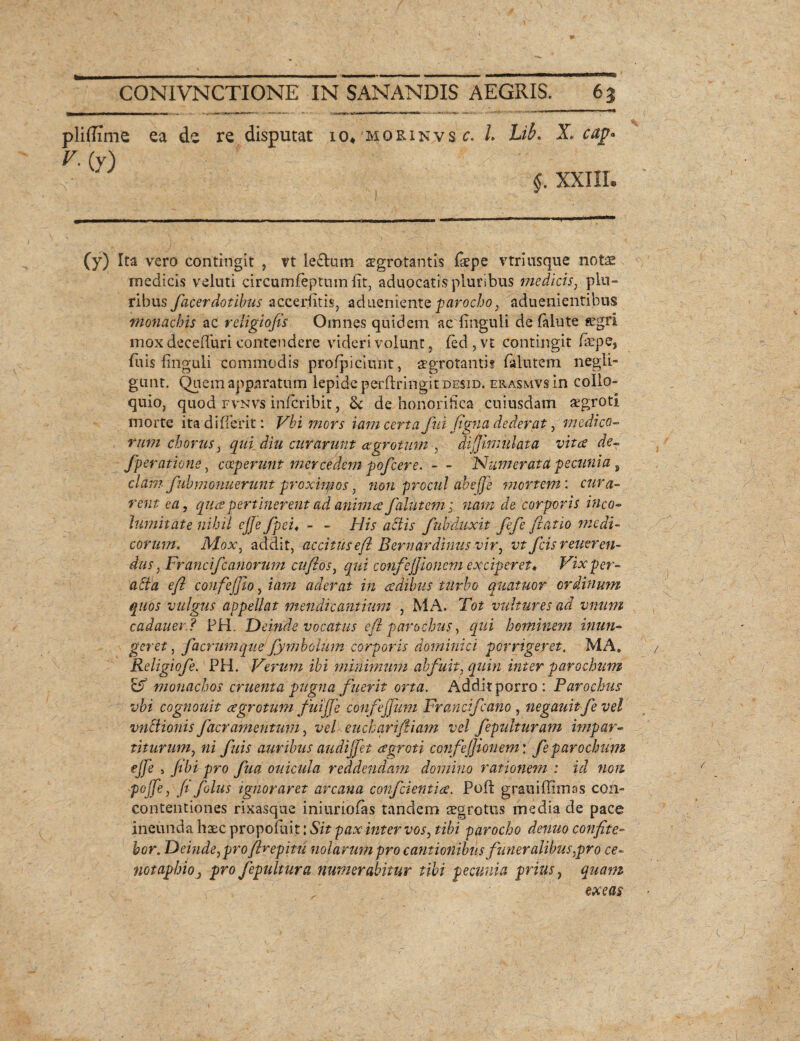 pliflime ea de re disputat 10. mokinvs(- /. Lib. X. cap- §. XXIII. (y) Ita vero contingit , vt le&um aegrotantis {sepe vtriusque notae medicis veluti circumfeptum fit, aduocatis'pluribus medicis, plu¬ ribus facerdotibus accerfitis, aduenienteparocho, aduenientibus monachis ac reiigiofis Omnes quidem ac'Unguli de (alute aegri mox deceffuri contendere videri volunt, fed, vt contingit faepe, fuis linguli commodis profpiciunt, aegrotanti? falutem negli- gunt. Quem apparatum lepide perftringitDESiD. erasmvs in collo¬ quio, quod fvnvs inlcribit, & de honorifica cuiusdam aegroti morte ita di (Terit: Vbi mors iam certa fui flgna dederat, medico¬ rum chorus, qui diu curarunt aegrotum , dijjimulata vitee de- fperatione, coeperunt merce dem pofcere. - - Numerata pecunia, clam- fuhmonuerunt proximos, non procul abefje mortem: cura¬ rent ea, quapertinerent ad anima Jalutem; nam de corporis inco¬ lumitate nihil cjje fpei, - - His actis fuh duxit fefe Jlatio medi¬ corum. Mox, addit, accitus efl Bernar ditius vir, vt ficis reueren- das, Fr ancifcanorum cufios, qui confej/ionem exciperet* Vixper- acta efl confejjio, iam aderat in adibas turbo quatuor ordinum quos vulgus appellat mendicantium , MA. Tot vultures ad vnum cadauer ? PH. Deinde vocatus efl parochus, qui hominem inun¬ geret , facrumqne'Jymbolum corporis dominici porrigeret. MA» Religioje. PH. Verum ibi minimum abfuit, quin inter parochum Eff monachos cruenta pugna fuerit orta. Addit porro: Parochus vbi cognouit agrotum fuijje confejjum Fr ancif cano, negauit fe vel vndionis facramentum, vel eucharifliam vel fepulturam impar- titurum, ni fuis auribus audijfet agroti confejjionem: fe parochum ejfe 5 /ibi pro fua ouicula reddendam domino rationem : id non pojfe, (1 folus ignoraret arcana confdentiae. Poft grani (limas coii- contentiones rixasque iniuriofas tandem aegrotus medi^ de pace ineunda haec propofiit: Sit pax inter vos, tibi parocho dentio confite¬ bor. Deinde, pro flrepitti nolarum pro cantionibus funeralibus,pro ce¬ notaphioj pro fepultura numerabitur tibi pecunia prius, quam ' exeas