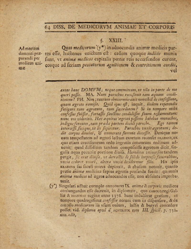 Ad mortem damnati prae¬ parandi per medicos aai- «ix 64 DISIS* DE MEDICORVM ANIMAE ET CORPORAS $. XXIII. * Quas medicorum'(y*) in aduocandis anima? medicis par¬ tes e (Te, hactenus euictum eft : eadem quoque indicis munia funt, vt anima medicos capitalis pcenae reis accerfendos curent, eos que ad feriam peccatorum agnitionem & contritionem cordis, ? vel exeas hanc DOMVM; neque committam,vt vlla in parte de me queri pofjis. MA. Num parochus recufauit tam aquam condi¬ tionem ? PH. Non; tantum obmurmurauit nonnihil de confeJJionei quam agroto remifiti Quid opus eft, inquit, iisdem repetendis fatigare tum agrotum, tum fc\cer dotem ? Si in tempore mihi confejfus fiiijfet, fortajjis fauctius condidijjet fuum teflamentum: nunc vos videritis. Hac aquitas 'agroti pe fime habebat monachosy indigueferentes, eam pr a da partem decidi parocho. Ego tamen interce/fi feci que,vt lis fopirctur. Parochus vnxit agrotum; de¬ dit corpus domini, o' numerata fumma discejjit. Denique no¬ nam tempeftatem ad aegroti Iccium exortam recenfet erasmvs, ex quo etiam cruciferorum ordo ingratiis ceterorum ordinum ad» ucnit: quod diflidium tandem compofuiffe aegrotum dicit ,lin¬ gulis aequa pecuniae portione diuifa. Hereditas vniuerfin tandem pergit, fic erat diuifa, vt detractis defolido impenfisfuneralibus, vncia cederet vxori, altera vnci a decideretur filio. His i piis erasmvs fui feculi inores depinxit, & abufiim notauit, quanto pretio anima medicina fiepius aegrotis penfanda fuerit: quamuis anima medicos ad aegros aduocandos ede, non abfolute improba- uerit. (y*) Singulari adhuc exemplo gregortvs IX. anima & corporis medicos coniungcndos effe decreuit, in diplomate, quo CAROLoregiGal- liae & ioannae reginae anno 1376. hanc indulferat gratiam, vt tempore quadragelimae confcjfor eorum cum iis difpenfare, &de conalio medicorum iis vfum ouium, la£lis & butvri concedere pollet; vid. diploma apud d\ a chori vx tom III. fpi.cil.p, 7 3 non. edit,