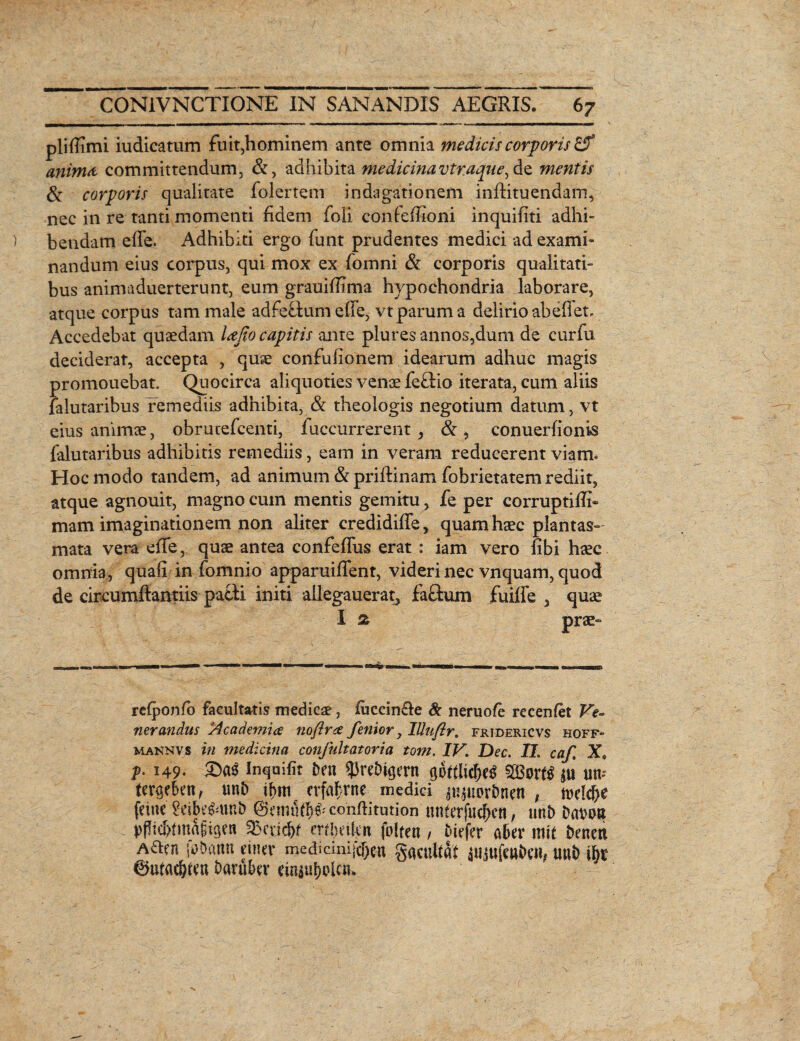 plifiimi iudicatum fuit,hominem ante omnia medicis corporis £5* anima committendum, &, adhibita medicinavtr.aqne^diQ, mentis & corporis qualitate folertem indagationem inflituendam, nec in re tanti momenti fidem foii confefiioni inquifiti adhi¬ bendam efie. Adhibiti ergo funt prudentes medici ad exami¬ nandum eius corpus, qui mox ex fomni & corporis qualitati¬ bus animaduerterunt, eum grauifiima hypochondria laborare, atque corpus tam male adfeftum efie, vt parum a delirio abefiet. Accedebat quaedam lajio capitis ante pluresannos,dum de curfu deciderat, accepta , quae confufionem idearum adhuc magis promouebat. Quocirca aliquoties venae fe£lio iterata, cum aliis falutaribus remediis adhibita, & theologis negotium datum, vt eius animae, obrutefcenti, fuccurrerent, & , conuerfionis falutaribus adhibitis remediis, eam in veram reducerent viam» Hoc modo tandem, ad animum &priftinam fobrietatem rediit, atque agnouit, magno cum mentis gemitu , fe per corruptifii- mam imaginationem non aliter credidifife, quam haec plantas- mata vera efie, quae antea confefliis erat : iam vero fibi haec omnia, quali in fomnio apparuifient, videri nec vnquam, quod de circumfiantiis patii initi allegauerat, facium fuiffe 3 quae rclponlb facultatis medicae, fiiccin&e & neruole recenlet Ve¬ nerandus Academice noftrce fenior y lUuftr. fridericvs hoff- maknvs in medicina confultatoria tom. IV. Dec. II. caf, X, f- 149- &«$ Inquifit i>en 53reDk;ern gofilicT>e£ 5[Bor^ utv tcrgehenf uttf> crfafrne medici $u$uori)nen , twk&e feinc 2eibefcun& ©eimlflie^confiitution tinterfucfien, uni> Dat>n» pPtd>tmagigeti 5Bcv.id)f mixitcn folten / fciefer aber mit Denett Aacn tohattn eum* medidmj$cn gacultat iujufcntwt, uut> ibt baruber ciniuf>olcn»