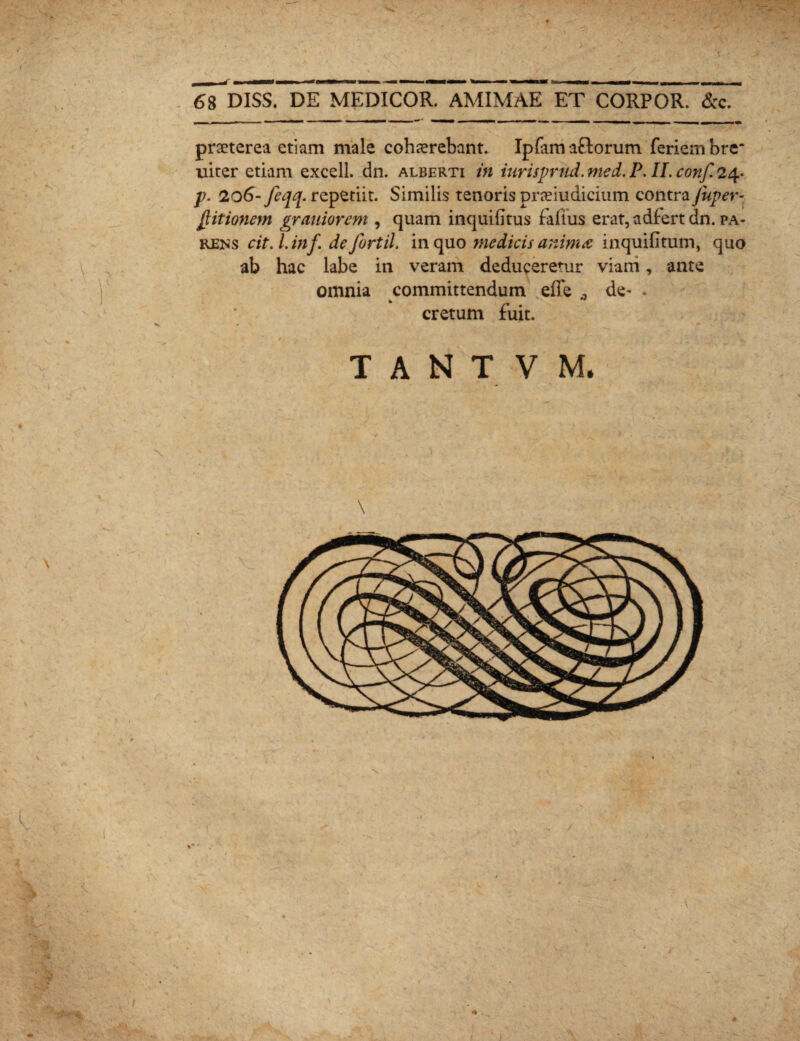 praeterea etiam male cohaerebant. Iplam a£lorum feriembre* uiter etiam excell. dn. alberti in iurisprud. med. P, H. conf. 24. p. 206- fiqq. repetiit. Similis tenoris pneiudicium contra Juper- Jlitionem grauiorem , quam inquifitus faltus erat, adfert dn. pa¬ rens cit.l.inf de fortil. in quo medicis animae in quili tum, quo ab hac labe in veram deduceretur viani, ante omnia committendum effe , de~ - cretum fuit. / # j <j_ _ n T A N T V M.