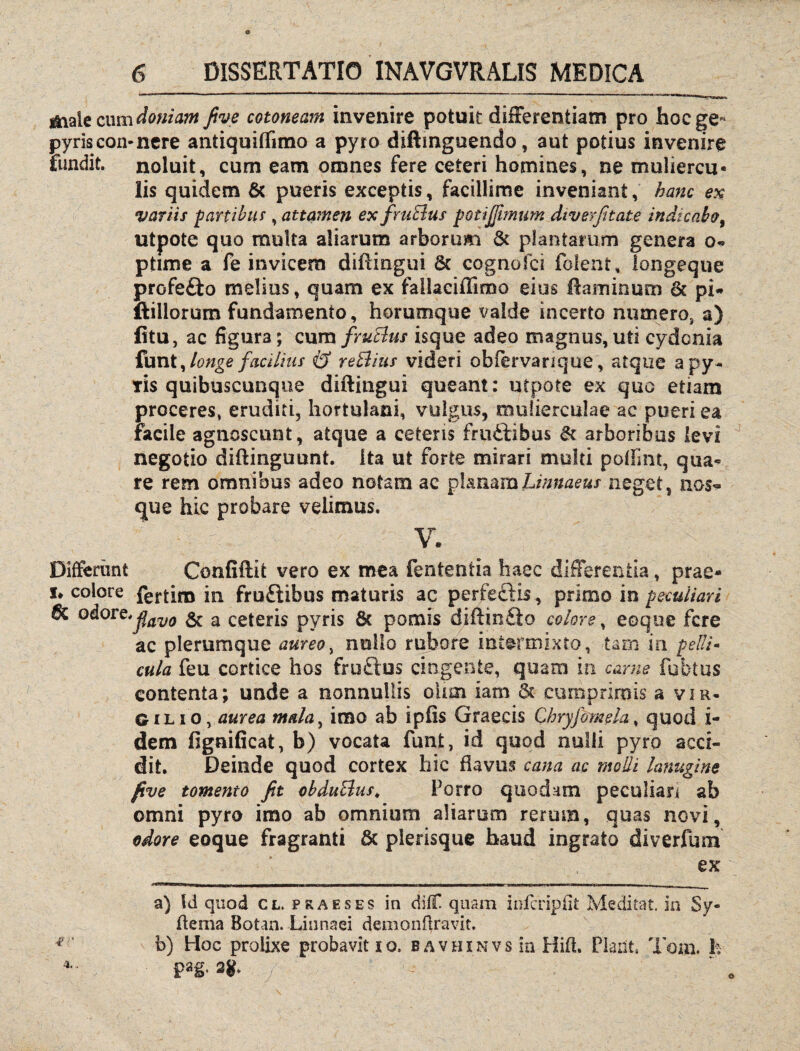 &ialecum doniam five cotoneam invenire potuit differentiam pro bocge- pyriscon-nere antiquiffimo a pyro diftinguendo, aut potius invenire fundit, noluit, cum eam omnes fere ceteri homines, ne muliercu¬ lis quidem & pueris exceptis, facillime inveniant, hanc ex variis far tibia , attamen ex frutius pQtiJftmum diverfitate indicabo, utpote quo multa aliarum arborum & plantarum genera o* ptime a fe invicem diffingui 6c cognofci folent, longeque profe&o melius, quam ex fallaciffimo eius Ruminum & pi* fidiorum fundamento, horumque valde incerto numero, a) fitu, ac figura; cum fruBus isque adeo magnus,uti cydonia funt, longe facilius & reBius videri obfervarique, atque a py* Tis quibuscunqne diffingui queant: utpote ex quo etiam proceres, eruditi, hortulani, vulgus, mulierculae ac pueri ea facile agnoscunt, atque a ceteris frudbibus & arboribus levi J negotio diffinguunt. Ita ut forte mirari multi poffim, qua« re rem omnibus adeo notam ac planamLinnaeus neget, nos- que hic probare velimus. V. Differimt Confiftit vero ex mea fententia haec differentia, prae» i* colore fertim in fruftibus maturis ac perfeftis, primo in peculiari 6c odore.jfav(J ^ a pyris 6t pomis diffinito colore, eoque fere ac plerumque aureo, nullo rubore intermixto, tam in pelli¬ cula feu cortice hos fru£lus cingente, quam in carne fubtus contenta; unde a nonnullis ohm iarn 5t cumprimis a vir- 6 i l i o, aurea mala, imo ab ipfis Graecis Chryfomela, quod i- dem ffgnificat, b) vocata funt, id quod nulli pyro acci¬ dit. Deinde quod cortex hic flavus cana ac molli lanugine five tomento fit obduBus. Porro quodam peculian ab omni pyro imo ab omnium aliarum rerum, quas novi, odore eoque fragranti & plerisque haud ingrato diverfum ex mimi II »11 • ————- |( a) Id quod cl. praeses in diff quam ioferipiit Meditat. in Sy- fferna Botan. Linnaei demonRravit. 18 b) Hoc prolixe probavit io. bavhxnvs in Hift. Piant. Tom. h 4- pag* 2g. o