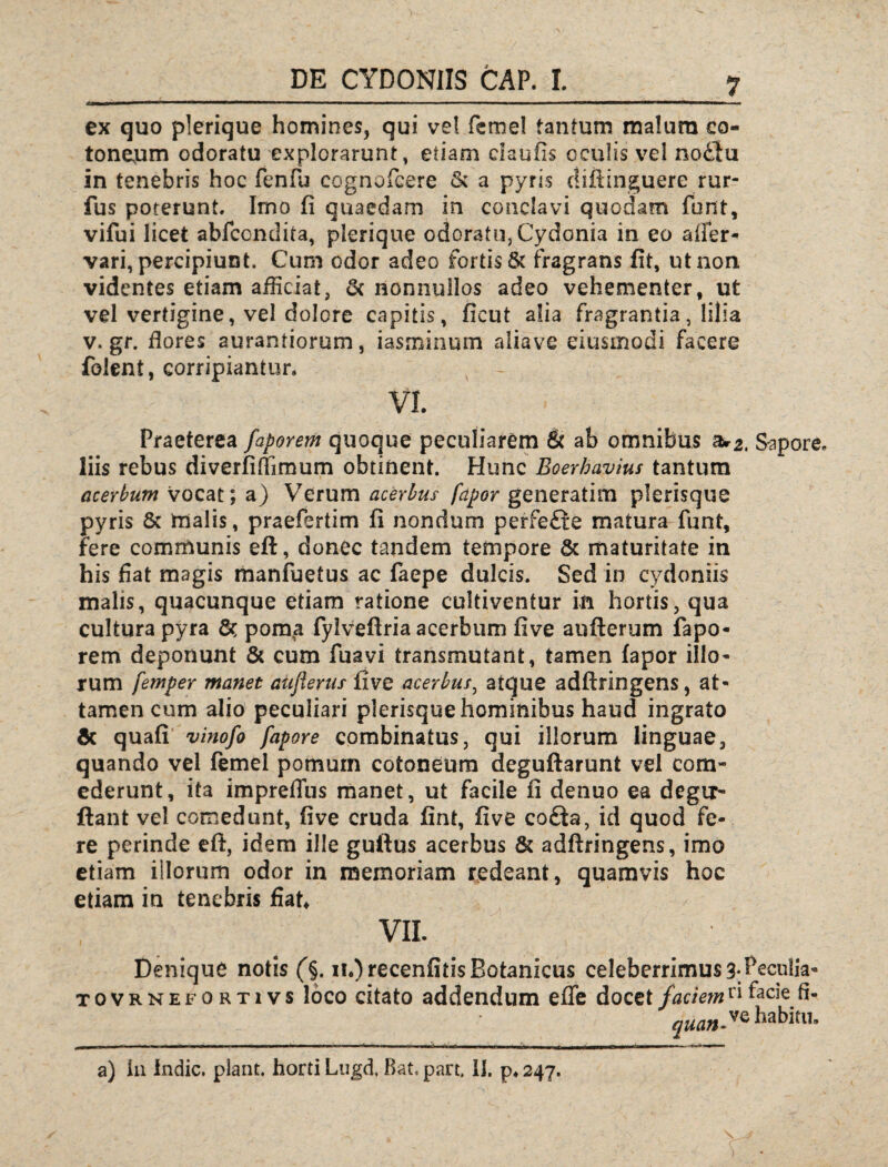 ex quo plerique homines, qui ve! femel tantum malum co- toneum odoratu explorarunt, etiam claufis oculis vel no£lu in tenebris hoc fenfu cognofcere & a pyris diftinguere rur- fus poterunt. Imo fi quaedam in conclavi quodam fbnt, vifui licet abfcondita, plerique odoratu, Cydonia in eo affer* vari, percipiunt. Cum odor adeo fortis & fragrans fit, ut non videntes etiam afficiat, & nonnullos adeo vehementer, ut vel vertigine, vel dolore capitis, ficut alia fragrantia, lilia v. gr. flores aurantiorum, iasminum aliave eiusinodi facere folent, corripiantur. VI. Praeterea faporem quoque peculiarem & ab omnibus zu2. Sapore, liis rebus diverfiflimum obtinent. Hunc Eoerhavius tantum acerbum vocat; a) Verum acerbus fapor generatim plerisque pyris & tnalis, praefertim fi nondum perfe£te matura funt, fere communis eft, donec tandem tempore & maturitate in his fiat magis manfbetus ac faepe dulcis. Sed in cydoniis malis, quacunque etiam ratione cultiventur in hortis, qua cultura pyra 8c porn^a fylvefiria acerbum five aufterum fapo¬ rem deponunt & cum fuavi transmutant, tamen fapor illo¬ rum femper manet aiifierus five acerbus, atque adftringens, at¬ tamen cum alio peculiari plerisquehominibus haud ingrato Sc quali vinofo fapore combinatus, qui illorum linguae, quando vel femel pomum cotoneum deguftarunt vel com¬ ederunt, ita impreffus manet, ut facile fi denuo ea degir- ftant vel comedunt, five cruda fint, five co£ia, id quod fe¬ re perinde eff, idem ille guftus acerbus & adftringens, imo etiam illorum odor in memoriam redeant, quamvis hoc etiam in tenebris fiat* VII. Denique notis (§. n*)recenfitisBotanicus celeberrimus 3*Peculia- tovrnefortivs loco citato addendum effe docet faciem* i facie fi- quan,ve Habitu, a) Ia Indic, piant, horti Lugd. Bat. part. 11. p* 247.