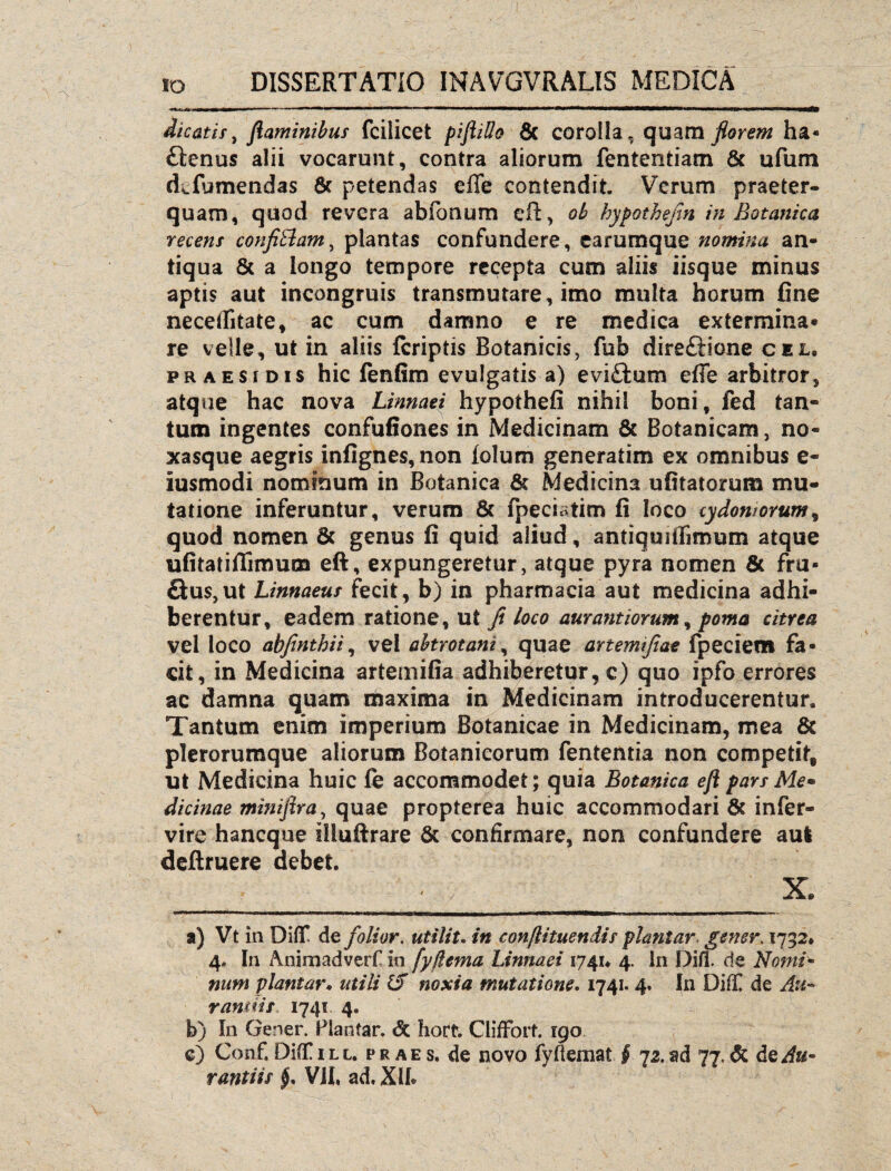 dicatis > flaminibus fcilicet piftillo & corolla, quam florem ha- ftenus alii vocarunt, contra aliorum fententiam & ufum dTumendas & petendas effe contendit Verum praeter¬ quam, quod revera abfoaum efi, ob hypothefin in Botanica recens confi&am, plantas confundere, earumque nomina an¬ tiqua & a longo tempore recepta cum aliis iisque minus aptis aut incongruis transmutare, imo multa horum fine neceifitate, ac cum damno e re medica extermina* re velle, ut in aliis {criptis Botanicis, fub direftione cel. praesi dis hic fenfim evulgatis a) evi&um efTe arbitror, atque hac nova Linnaei hypothefi nihil boni, fed tan¬ tum ingentes confufiones in Medicinam & Botanicam, no¬ xasque aegris infignes,non {olum generatim ex omnibus e- iusmodi nominum in Botanica & Medicina ufitatorum mu¬ tatione inferuntur, verum & fpeciatim fi loco cydon?orum9 quod nomen & genus fi quid aliud, antiquiffimum atque ufitatiffimum eft, expungeretur, atque pyra nomen & fru- £ius,ut Linnaeus fecit, b) in pharmacia aut medicina adhi¬ berentur, eadem ratione, ut fi loco aurantiorum, poma citrea vel loco abfinthii, vel abtrotani, quae artemifiae fpeciem fa¬ cit, in Medicina artemifia adhiberetur, c) quo ipfo errores ac damna quam maxima in Medicinam introducerentur. Tantum enim imperium Botanicae in Medicinam, mea & plerorumque aliorum Botanicorum fententia non competit, ut Medicina huic fe accommodet; quia Botanica eft pars Me• dicinae miniftra, quae propterea huic accommodari & infer- vire hancque iiluftrare & confirmare, non confundere aul deftruere debet. __ . , X, a) Vt in DifiT de folior. utili t. in conflituendis plani ar. gener. 1732* 4» In Animadverf in fyjlema Linnaei 1741* 4. In Difl. de Nomi- num plantam utili & noxia mutatione. 1741.4. In Dilf de Au* r antiis,. 1741 4. b) In Gener. Plantar. <5c hort. ClifFort. 190 e) Conf.Di(T 1 ll. praes, de novo fyfiemat § 12.ad 77.& &qAu-