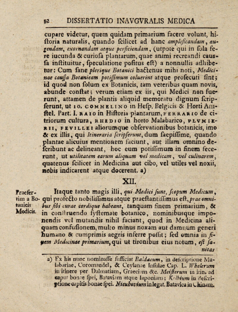 cupare videtur, quem quidam primarium facere volunt, hi» ftoria naturalis, quando fcilicet ad hanc amplificandam, au* gendam, exornandam atque perficiendam, (utpote qui in fola fe¬ re iucunda Sc curiofa plantarum, quae animi recreandi caus- fa inflituitur, fpeculatione pofiius eft) a nonnullis adhibe¬ tur: Cum fane plerique Botanici ha£lenu$ mihi noti, Medici* nae caufja Botanicam potijjimum coluerint atque profecuti fini $ id quod non folurn ex Botanicis, tam veteribus quam novis* abunde conflat; verum etiam ex iis, qui Medici non fue¬ runt, attamen de plantis aliquid memoratu dignum fcrip- ferunt, ut io. commelino in Hefp. Belgicis & Horti Am- ftel. Pari. I. raio in Hiftoria piantaruni,Ferrario de ci® triorum cultura, ehedjo in horto Malabarico, plvmu- r ii , FEViLLEi aliorumque obfervafionibus botanicis, imo Sc ex illis, qui Itineraria fcripferunt, dum faepiffime, quando plantae alicuius mentionem faciunt, aut illam omnino de- fcribunt ac delineant, hoc eum potiflimum in finem fece¬ runt, ut utilitatem earum aliquam vel medicam, vel culinarem, quatenus fcilicet in Medicina aut cibo, vel utiles vel noxii, nobis indicarent atque docerent, a) Praefer* Itaque tanto magis illi, qui Medici fiunt, fiepum Medicum, tini a Bo- qui profe£to nobiliilimus atque praeftantiflimus eR^praeomni- tanicis husfibi curae cordique habeant, tanquam finem primarium, 6c Medicis, jn conii ruendo fy flem a te botanico, nominiJbusque impo¬ nendis vd mutandis nihil faciant, quod in Medicina ali¬ quam confufionem, multo minus noxam aut damnum generi humano 6c cumprimis aegris inferre poffit; fed omnia in ft* pem Medicinae pr marium ^ qui ut tironibus eius notum, eft fa• nitas a) Ex his nunc uominafie fufficiat B a Idaeum, in dcicriptione Ma- labariae, Coromandel, & Ceylanac Infulae Cap. L. Whekrum in itinere per Dalmatiam, Graeciam <Stc. Mei(lerum in irin, ad caput bonae fpd, Bafaviam atque faponiam; Kslbium in deferi- ptione capitis bonae fpei. Nieuhovium in legat Bata vica in w Jtoaaim