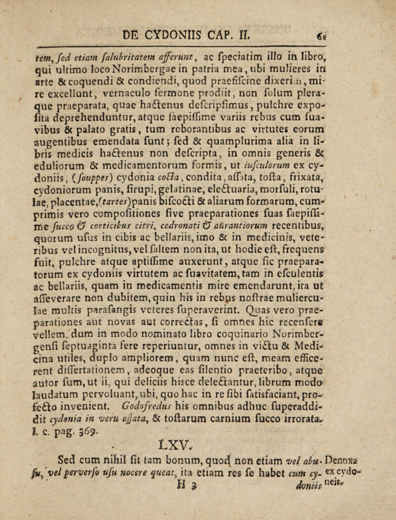 tem,fed etiam falubritatem afferunt, ac fpeciatim illo in libro, qui ultimo locoNorimbergaein patria mea,ubi mulieres iri arte & coquendi 5c condiendi, quod praefifeine dixeri;n, mi¬ re excellunt, vernaculo Termone prodiit, non folum plera¬ que praeparata, quae ha£tenus defieripfimus, pulchre expo- fita deprehenduntur, atque faepiftime variis rebus cum fua- vibus 8c palato gratis, tum roborantibus ac virtutes eorum augentibus emendata funt$ fed & quamplurima alia in li¬ bris medicis haftenus non deferipta, in omnis generis 8c eduliorum & medicamentorum formis, ut iufculorum ex Cy¬ doniis , (fouppes) cydonia cotta, condita,alLta5 tofta, frixata, Cydoniorum panis, firupi, gelatinae, ele£tuaria, morfuli, rotu¬ lae, placentae,(^rm)panis bifcocii & aliarum formarum, cum¬ primis vero compofitiones five praeparationes fuas faepiffi- me fucco & corticibus citri, cedronati & aurantiorum recentibus, quorum ufbs in cibis ac bellariis, imo & in medicinis, vete¬ ribus vel incognitus, vel faitem non ita, ut hodie eft, frequens fuit, pulchre atque aptiffime auxerunt, atque fic praepara¬ torum ex cydoniis virtutem ac fuavitatem, tam iri efculentis &c bellariis, quam in medicamentis mire emendarunt, ira ut affeverare non dubitem,quin his in rebus noftrae muliercu¬ lae multis parafangis veteres fuperaverint. Quas vero prae¬ parationes aut novas aut correctas, fi omnes hic recenfere vellem, dum in modo nominato libro coquinario Norimber- genfi feptuaginta fere reperiuntur, omnes in vi£iu & Medi¬ cina utiles, duplo ampliorem, quam nunc eft, meam effice¬ rent difiertationem, adeoque eas filentio praeteribo, atque autor fum,ut ii, qui deliciis hisce deleftantur, librum modo laudatum pervoluant^ubi, quo hac in refibi fatisfaciant, pro- fefto invenient. Godofredus his omnibus adhuc fuperaddi- dit cydonia in veru affata, & toftarum carnium fucco irrorata* l c. pag, 369. LXV. Sed cum nihil fit tam bonum, quo^ non etiam vel, abu- Denoxa velperverfo ufu nocere queat, ita etiam res fe habet cum cy- ex cyclo*- B » donm neis*