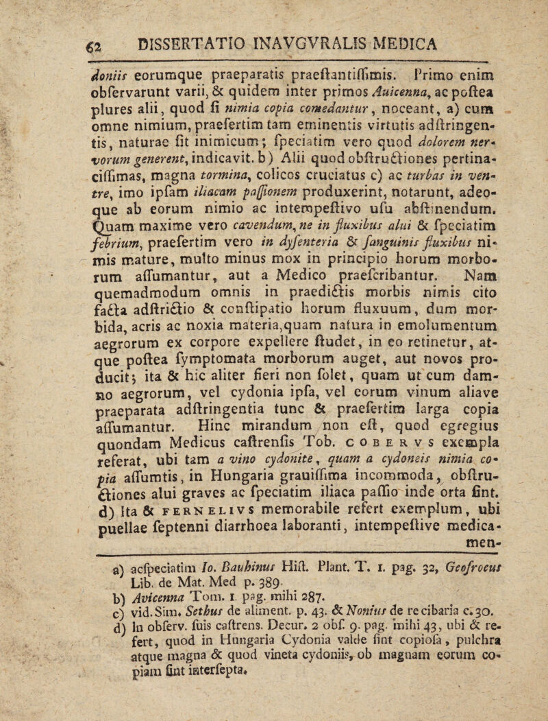 doniis eorumque praeparatis praeflantlffimis. Primo enim obfervarunt varii, & quidem inter primos Aukenna, ac pofiea plures alii, quod fi nimia copia comedantur, noceant, a) cum omne nimium, praefertim tam eminentis virtutis adftringen- tis, naturae fit inimicum; fpeeiatim vero quod dolorem ner- vorum generent, indicavit, b) Alii quod obftruiriones pertina- ciffimas, magna tormina, colicos cruciatus c) ac turbas in ven* tre, imo ipfam iliacam pajflonem produxerint, notarunt, adeo* que ab eorum nimio ac intempeftivo ufu abftmendurn. Quam maxime vero cavendum, ne in fluxibus alui 8c fpeeiatim febrium, praefertim vero in dyfenteria fanguinis fluxibus ni* mis mature, multo minus mox in principio horum morbo¬ rum affumantur, aut a Medico praeferibantur. Nant quemadmodum omnis in praediftis morbis nimis cito fa£ta adftri£Uo & conftipatio horum fluxuum, dum mor¬ bida, acris ac noxia materia,quam natura in emolumentum aegrorum ex corpore expellere ftudet, in eo retinetur, at¬ que poftea fymptomata morborum auget, aut novos pro¬ ducit; ita & hic aliter fieri non folet, quam ut cum dam¬ no aegrorum, vel cydonia ipfa, vel eorum vinum aliave praeparata adftringentia tunc & praefertim larga copia affumantur. Hinc mirandum non eft, quod egregius quondam Medicus caftrenfis Tob. c o b e r v s exempla referat, ubi tam a vino cydonite, quam a cydoneis nimia co• fia affumtis,in Hungaria grauiifima incommoda, obflru- ftiones alui graves ac fpeeiatim iliaca pallio inde orta fint. d) Ita & fernelivs memorabile refert exemplum, ubi puellae feptenni diarrhoea laboranti, intempeflive medica- __ men- a) acfpeciatim Io. Bauhinus Hift. Piant. T. i. pag. 32, Geofroeus Lib, de Mat. Med p. 389 b) Avicenna Tom. 1 pag. milii 287. c) vid.Siim Sethus de allinent, p. 43. & Nonius de re cibaria 0*30. d) In obferv. fuis caftrens. Decur. 2 obf 9. pag. inihi 43, ubi & re¬ fert, quod in Hungaria Cydonia valde fint copiota, pulchra atque magna & quod vineta cydoniis, ob magnam eorum co¬ piam fint iaterfepta*