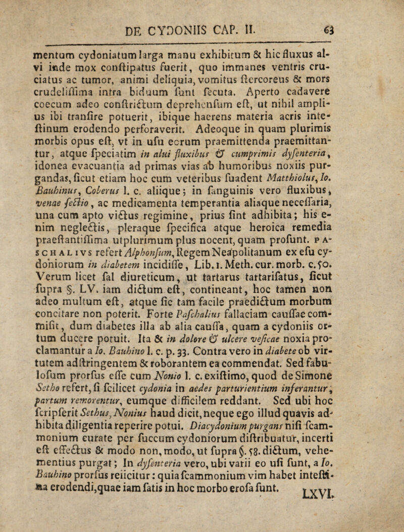mentum cydoniatum larga manu exhibitum & hic fluxus al¬ vi fiade mox conftipatus fuerit, quo immanes ventris cru¬ ciatus ac tumor, animi deliquia, vomitus ftercorens & mors crudeiiflima intra biduum funt fecuta. Aperto cadavere coecum adeo ccnftri£tum deprehenfum eft, ut nihil ampli¬ us ibi tranlire potuerit, ibique haerens materia acris inte- ftinum erodendo perforaverit. Adeoque in quara plurimis morbis opus eft, vt in ufu eorum praemittenda praemittan¬ tur, atque fpeciatim in alui fluxibus & cumprimis dyfenteria, idonea evacuantia ad primas vias ab humoribus noxiis pur¬ gandas, fieut etiam hoc cum veteribus fuadent Matthiolus,Io. Bauhinus, Coberus 1. c. aliique j in fatiguinis vero fluxibus* venae fetfio, ac medicamenta temperantia aliaque neceffaria, una cum apto vi£tus regimine, prius fint adhibita; his e- nim negle£iis, pleraque fpecifica atque heroica remedia praeftantiflima utplurimum plus nocent, quam profunt. pa¬ scha l i v s refert Alphonfum, Regem Neafpolitanum ex efu Cy¬ doniorum in diabetem incidiffe, Lib. i. Meth. cur. morb. c.fo. Verum licet fal diureticum* ut tartarus tartarifatus, ficut fupra §. LV. iam di£tum eft, contineant, hoc tamen non adeo multum eft, atque fic tam facile praediftum morbum concitare non poterit. Forte Pafchalius fallaciam cauflaecom- mifit, dum diabetes illa ab alia caufla, quam a cydoniis or¬ tum ducere potuit. Ita & in dolore & ulcere veficae noxia pro¬ clamantur a Io. Bauhino 1. c. p. 33. Contra vero in diabete ob vir¬ tutem adftringentem & roborantem ea commendat. Sed fabu- lofum prorftis effe Cum Nonio 1. c. exiftimo, quod de Simone Setho refert, fi fcilicet cydonia in aedes parturientium inferantur, partum removentur, eumque difficilem reddant. Sed ubi hoc feri p ferit SethusyNojiius haud dicit, neque ego illud quavis ad- hibita diligentia reperire potui. Diacydoniumpurgans nifi fcam- monium curate per fuccum Cydoniorum diftribuatur, incerti eft effe&us & modo non, modo, ut fupra §.^3. di&um, vehe¬ mentius purgat; In dyfenteria vero, ubi varii eo ufi funt, a /0. Bauhino prorfus reficitur: quiafcammonium vim habet intefti* &a erodendi,quae iam fatis in hoc morbo erofa funt. LXVI