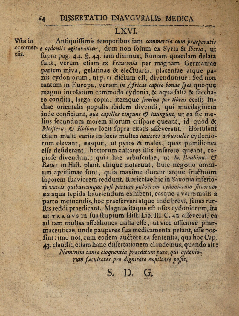 # Vfus in commer¬ ciis. <4 DISSERTATIO INAVGVRAL1S MEDICA ■,-Ww^nc..—■*■■■ —-.mi ■! —H ■ II - —— ii r i ■ n '*** ■ LXVI. Antiquiffimis temporibus iara commercia cum praeparatis t cydoniis agitabantur, dum non folum ex Syria & lberia, ut fupra pag. 44. §,44, iam diximus, Romam quaedam delata funt, verum etiam ex Tranconia per magnam Germaniae partem miva, gelatinae & ele&uaria, placentae atque pa¬ nis Cydoniorum, utp. u dittum eft, divenduntur. Sed non tantum in Europa, verum in Africae capite bonae fpei quoque magno incolarum commodo cydonia, & aquafalfa& taedia¬ ro condita, larga copia, itemque femina per libras certis In¬ diae orientalis populis ibidem divendi, quLmuciiaginem inde conficiunt, qua capillos tingunt & inungunt, ut ea iie me¬ lius fecundum morem illorum crifpare queant, id quod 6c Meiflerus Kolbius locis fupra citatis affeverant. Hortulani etiam multi variis in locis multas iuniores arbusculas Cydonio¬ rum elevant, easque, ut pyros & malos, quas pumiliones effe defiderant, hortorum cultores illis inierere queant, co- piofe divendunt: quia hae arbukulae, ut h. Bauhinus & Raius in Hili piant, aliique notarunt, huic negotio omni¬ um aptilfimae funt, quia maxime durant atque fruduum faporem fuaviorem reddunt. Ruricolae hic in Saxonia inferio¬ ri 'Zfaecis quibuscunque poji partum pulverem cydonionm ficcorum ex aqua tepida hauriendum exhibent, easque avariumalis a partu metuendis, hoc praefervari atque inde brevi, fanas rur- fus reddi praedicant. Magnus itaque eft ufus Cydoniorum, ita ut t r a g v s in fua ftirpium Hift. Lib. III. C. 42. affeverat, ea $d tam multas affe&iones utilia effe, ut vice officinae phar¬ maceuticae, unde pauperes fua medicamenta petant, effe pos- Jint:imo nos, cum eodem auftore ea fententia, quahocCap* 43. claudit, etiam hanc differtationem claudemus, quando ait 1 Neminem tanta eloquentia praeditum puto) qui cydonio« YUtn facultates pro dignitate explicare S. D. G, 7 l