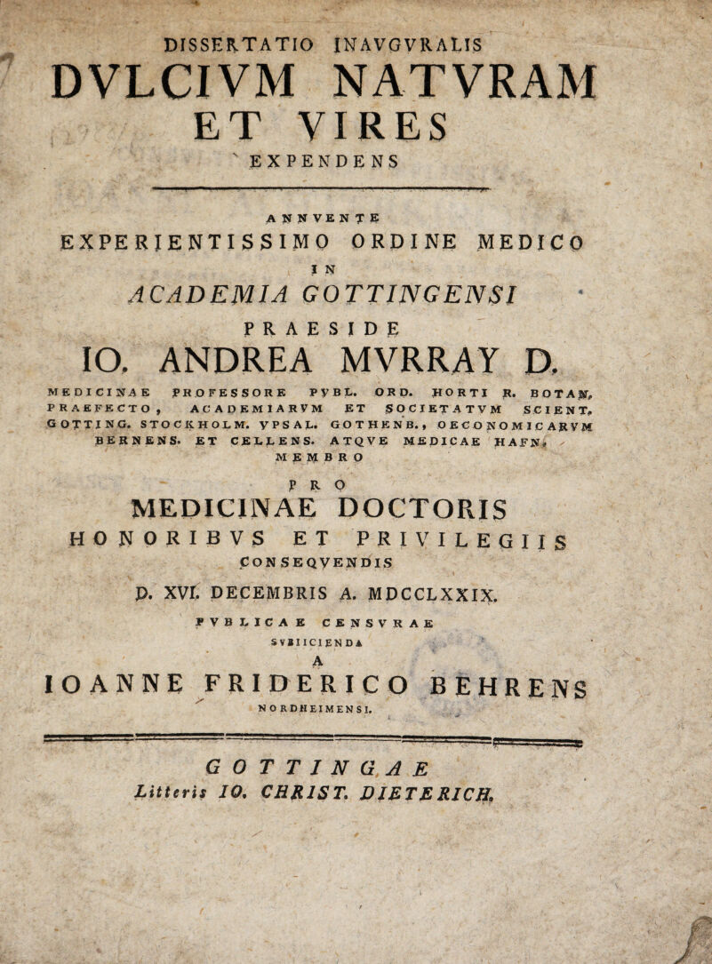 DISSERTATIO INAVGVRALIS DVLCIVM NAT VRAM ET VIRES s EXPENDENS ANNVENTE EXPERIENTI S 3 I M 0 ORDINE MEDICO J N ACADEMIA GOTTINGENSI IO. ANDRE A MVRRAY D. MEDICINAE PROFESSORE PyBL. ORD. pORTI R. BOTA^ PRAEFECTO, ACADEM1ARVM ET SOCIET A TVM SCIENT. GOTTING. STOCKHOL M. yPSAL. GOTHENB., OECONOMICARUM BERNENS. ET CELLENS. ATQVE MEDICAE HAFN* ✓ MEMBRO MEDICINAE DOCTORIS HONORIBVS ET PRIVILEGIIS pONSEQVENDIS P. XVI. DECEMBRIS A. MDCCLXXIX. ? V B DICA E CENSVRAE SVBIICIENDA A IOANNE FRIDERICQ BEHRENS NORDHEIMENSI. G 0 T T I N G.A E Litteris IO. CHR1ST. DIETER1CB. \