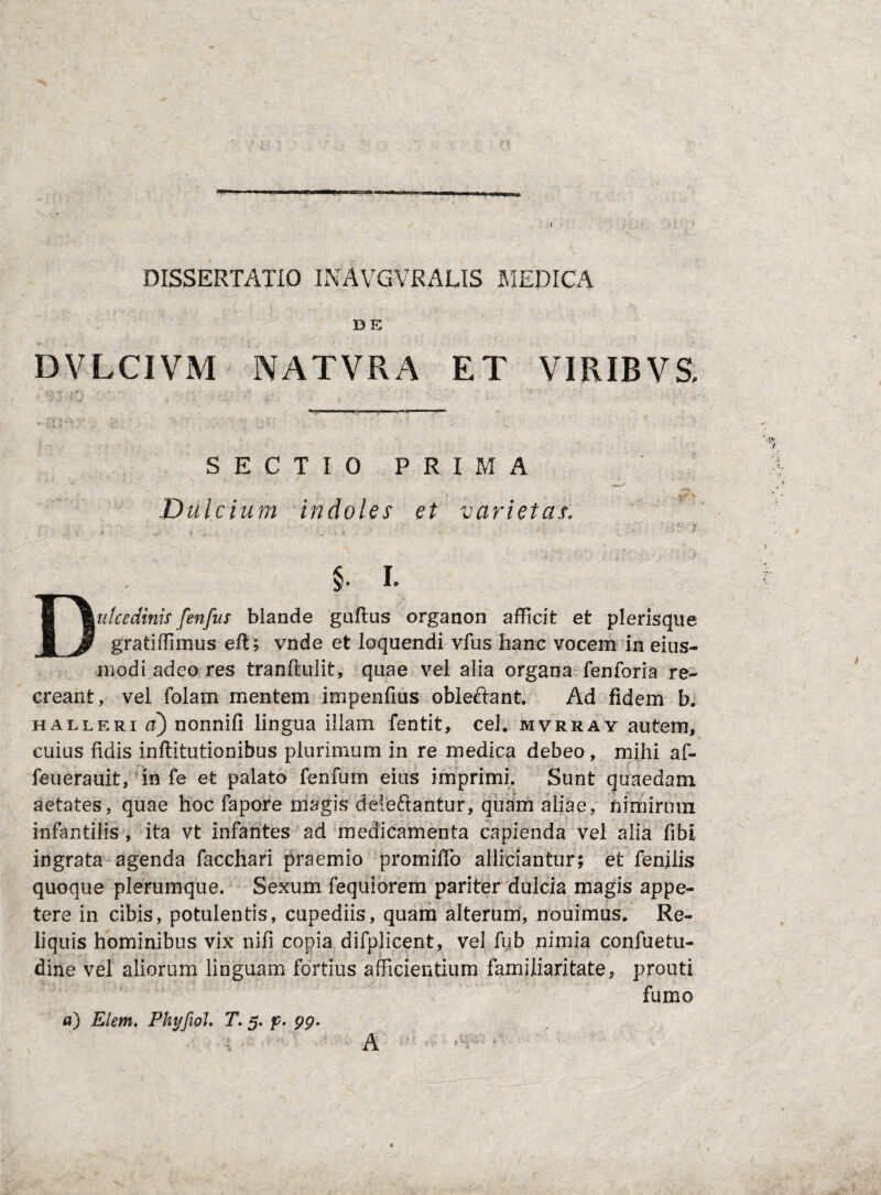 DISSERTATIO INAVGVRALIS MEDICA DE DVLCIVM NATVRA ET VIRIBVS, a: SECTIO PRIM D ulcium indoles et varietas. § I. Iulcedinis fenfus blande guftus organon afficit et plerisque gratiffimus eft; vnde et loquendi vfus hanc vocem in eius- m odi adeo res tranftulit, quae vel alia organa fen fori a re¬ creant, vel folam mentem impenfius obleftant. Ad fidem b. halleri ci) nonnifi lingua illam fentit, cel. mvrray autem, cuius fidis inftitutionibus plurimum in re medica debeo, mihi af- feuerauit, in fe et palato fenfum eius imprimi. Sunt quaedam aetates, quae hoc fapore magis delectantur, quam aliae, nimirum infantilis , ita vt infantes ad medicamenta capienda vel alia fibi ingrata agenda facchari praemio promiffo afficiantur; et fenilis quoque plerumque. Sexum fequiorem pariter dulcia magis appe¬ tere in cibis, potulentis, cupediis, quam alterum, nouimus. Re¬ liquis hominibus vix nili copia difplicent, vel fub nimia confuetu- dine vel aliorum linguam fortius afficientium familiaritate, prouti fumo a) Elem. Phyfiol. T. 5. f. 99. A