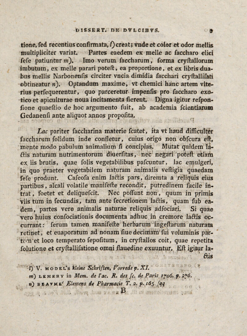 tione, fed recentius confirmata,7) creat; vnde et color et odor mellis multipliciter variat. Partes eaedem ex meile ac faccharo elici fefe patiuntur ni). Imo verum faccharum, forma cryftallorum imbutum, ex meile parari poteft, ea proportione, et ex libris dua¬ bus mellis Narbonenfis circiter vncia dimidia facchari cryftallifati obtineatur n). Optandum maxime, vt chemici hanc artem vite- rius perfequerentur, quo parceretur impenfis pro faccharo exo¬ tico et apiculturae noua incitamenta fierent. Digna igitur refpori- fione quaeftio de hoc argumento fuit, ab academia fcientiaruuj Gedanenfi ante aliquot annos propofita. r-' ( '■ T ' ■ i Lac pariter faccharina materie fcatet, ita vt haud difficulter faccharum folidum inde confletur, cuius origo non obfcura eft, mente modo pabulum animalium fi concipias. Mutat quidem la- ftis naturam nutrimentorum diuerfitas, nec negari poteft etiam ex iis brutis, quae folis vegetabilibus pafcuntur, lac emulgeri, in quo praeter vegetabilem naturam animalis veftigia quaedam fefe produnt. Cafeofa enim lariis pars, diremta a reliquis eius partibus, alcali volatile manifefte recondit, putredinem facile in¬ trat , foetet et deliquefcit. Nec poliunt non, quum in primis viis tum in fecundis, tam ante fecretionem lactis, quam fub ea¬ dem, partes vere animalis naturae reliquis adfociari. Si quae vero huius confociationis documenta adhuc in cremore laftis oc¬ currant: ferum tamen manifefte herbarum ingeflarum naturam retinet , et euaporatum ad nonam fiue decimam fui voluminis par- tcoret loco temperato fepofitum, in cryftallos coit, quae repetita folutione et cryftallifatione omni flauedine exuuntur, Eft igitur la- v ais X) V. m o dels kleine Sckriften, Vorrede p. XI. ni) lemery in Mem. de fac. R. des fc. de Paris 1^06. p. 2*6. n) beavme' Elemens de Pharmacie T. 2. p. 16$. fqq