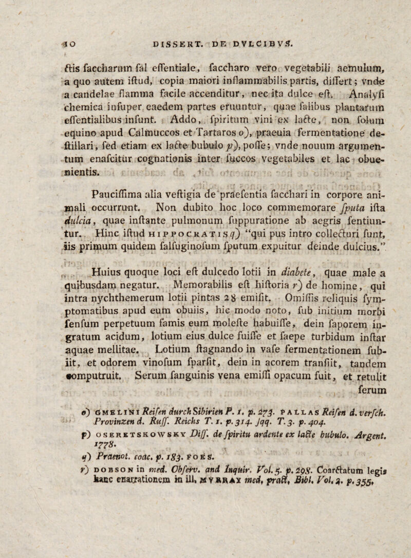 £ ftis faccharum fal effentiale, faccharo vero vegetabili aemulum, a quo autem iflud, copia maiori inflammabiiis partis, differt; vnde a candelae flamma facile accenditur, nec ita dulce eff. Anaiyfi chemica in fu per eaedem partes eruuntur, quae faiibus plantarum effentialibus infunt. Addo, fpiritum vini ex lafte, non folum equino apud Calmuccos et Tartaros o), praeuia fermentatione de- ffiilari, fed etiam ex la&e bubulo p)> poffe; vnde nouum argumen¬ tum enafcitur cognationis inter fuccos vegetabiles et lac obue- nientis. 1 *' r ,' > 7j p , < .. w v- < r • . * > •/';: • *t. rv • . ■ i Pauciffima alia vefligia de praefentia facchari in corpore ani¬ mali occurrunt. Non dubito hoc loco commemorare fputa ifla dulcia, quae inflante pulmonum fuppuratione ab aegris fentiun- tur. Hinc iflud Hippocratis//) “qui pus intro collefturi funt, iis primum quidem falfuginolum fputum expuitur deinde dulcius.” |']C; > • • • • * ■ * r k • . > • y t l ‘ ; ' - - Huius quoque loci efl dulcedo lotii in diabete, quae male a quibusdam negatur. Memorabilis efl hifloria r) de homine, qui intra nychthemerum lotii pintas 28 emifit. Omiffis reliquis fym- ptomatibus apud eum obuiis, hic modo noto, fub initium morbi fenfum perpetuum famis eum molefle habuiffe, dein laporem in¬ gratum acidum, lotium eius dulce fuiffe et faepe turbidum inflar aquae mellitae. Lotium flagnando in vafe fermentationem fub- iit, et odorem vinofum fparfit, dein in acorem tranfiit, tandem •omputruit. Serum fanguinis vena emiffi opacum fuit, et retulit ferum e) GMEtiNi Reifen durchSibirien P. /♦ p. pallas Reifen d. verfch. Provinzend. Ruff. Rcichs T. j. p. 314. Jqq. T.3. p. 404. p) oseretsrowsky DifJ\ de fpiHtu ardente ex laffie bubulo. Argcnt. *??8* q) Prctenot. eoae♦ p. iSd* ** o e s. r) dobson in med. Cbferv. and Inqttir. Vol.5. p. 29$. Coarftatum legis hanc enarjrationem in ili, jmyrray med, pratt. Bibi. Vol^. p,35$f