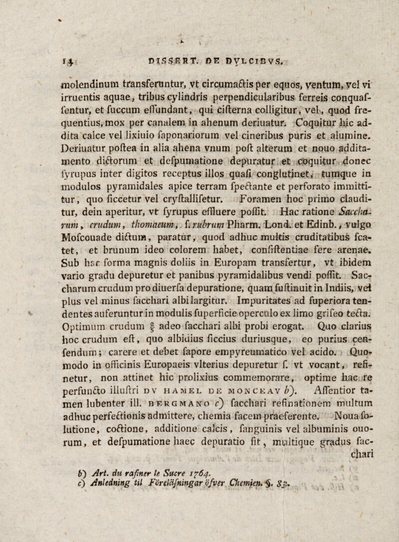 molendinum transferuntur, vt circumaftis per equos, ventum, vel vi irruentis aquae, tribus cylindris perpendicularibus ferreis conquaf- fentur, et fuccum effundant, qui cifterna colligitur, vel, quod fre¬ quentius, mox per canalem in ahenum deriuatur. Coquitur hic ad¬ dita calce vel lixiuio faponariorum vel cineribus puris et alumine. Deriuatur poftea in alia ahena vnum poft alterum et nouo addita¬ mento diftorum et defpumatione depuratur et coquitur donec fyrupus inter digitos receptus illos quafi conglutinet, tumque in modulos pyramidales apice terram fpeftante et perforato immitti¬ tur, quo ficcetur vel cryftallifetur. Foramen hoc primo claudi¬ tur, dein aperitur, vt fyrupus effluere poffit. Hac ratione Saccha- rutn> crudum, thomaeum, f. rubrum Pharm. Lond. et Edinb., vulgo Mofcouade di&um, paratur, quod adhuc multis cruditatibus fca- tet, et brunum ideo colorem habet, confiftentiae fere arenae. Sub hac forma magnis doliis in Europam transfertur, vt ibidem vario gradu depuretur et panibus pyramidalibus vendi poffit. Sac- charum crudum pro diuerfa depuratione, quam fuftinuit in Indiis, vel plus vel minus facchari albilargitur. Impuritates ad fuperiora ten¬ dentes auferuntur in modulis fuperficie operculo ex limo grifeo tefta. Optimum crudum § adeo facchari albi probi erogat. Quo clarius hoc crudum eft, quo albidius ficcius duriusque, eo purius cen- fendum; carere et debet fapore empyreumatico vel acido. Quo¬ modo in officinis Europaeis vlterius depuretur f. vt vocant, reli¬ netur, non attinet hic prolixius commemorare, optime hac re perfunfto illuftri dv hamel de monceav^). Aflentior ta¬ men lubenter ili. bergmano c) facchari refinationem multum adhuc perfectionis admittere, chemia facem praeferente. Naua fo- lutione, coftione, additione calcis, fanguinis vel albuminis ouo- rum, et defpumatione haec depuratio fit, mwltique gradus fac¬ chari b') Art. dti rafiner te Suere 1^64. c) Anledning til Forelcifningar ofver Chemien. *§. SJJ*