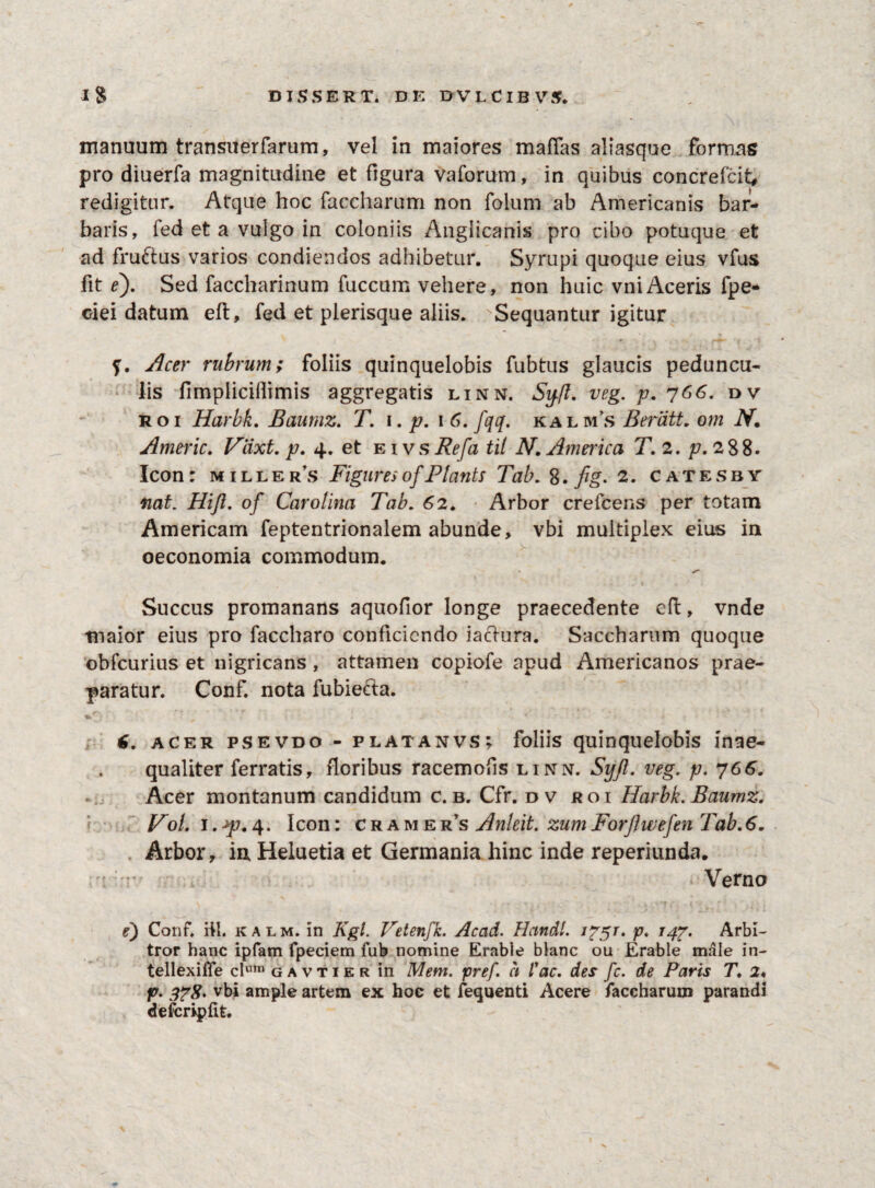 manuum transuerfarum, vel in maiores mafTas aliasque formas pro diuerfa magnitudine et figura vaforum, in quibus concrefcit, redigitur. Atque hoc faccharum non folum ab Americanis bar¬ baris, fed et a vulgo in coloniis Anglicanis pro cibo potuque et ad fruftus varios condiendos adhibetur. Syrupi quoque eius vfus fit ef Sed faccharinum fuccum vehere, non huic vniAceris fpe- ciei datum eft, fed et plerisque aliis. Sequantur igitur f. Acer rubrum; foliis quinquelobis fubtus glaucis peduncu¬ lis fimpiiciilimis aggregatis linn, Sy.fl. veg. p. 766. dv roi Harbk. Baumz. T. \. p. 1 6. fqq. kalms Berlitt. om N. Americ. Vcixt. p. 4. et eivs Refa til N. America T. 2. p. 288. Icon: m 1 ller’s FiguresofPlants Tab. 8. fig. 2. catesby nat. Hiji. of Carolina Tab. 62. Arbor crefcens per totam Americam feptentrionalem abunde, vbi multiplex eius in oeconomia commodum. Succus promanatts aquofior longe praecedente eft, vnde maior eius pro faccharo conficiendo iaclura. Saccharum quoque obfcurius et nigricans , attamen copiofe apud Americanos prae¬ paratur. Conf. nota fubiecta. t. acer psevdo - platanvs ? foliis quinquelobis inae¬ qualiter ferratis, floribus racemofis linn. Syjl. veg. p. 766. Acer montanum candidum c. b. Cfr. dv roi Harbk. Baumz. Hol. 1. *p. 4. Icon: cramers Anleit. zum Forjlwefen Tab.6„ Arbor, in Heluetia et Germania hinc inde reperiunda. Verno e) Conf. iil. kalm. in Kgl. Vetenfk. Acad. Handl. J?5T. p. 147. Arbi¬ tror hanc ipfam fpeciem fub nomine Erable blanc ou Erable male in- tellexiife clum gavtier in Mem. pref. ci Vac. des fc. de Paris T2« p. 378* vbi ample artem ex hoc et fequenti Acere faccharum parandi defcripfit. \