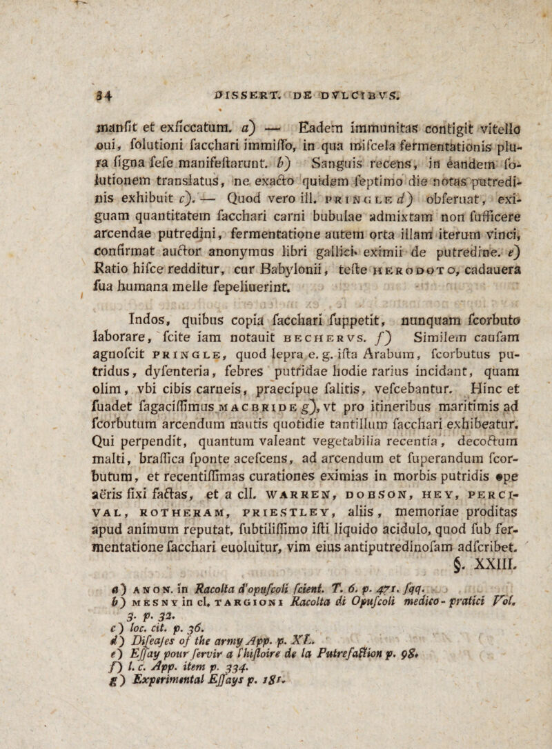 manfit et exficcatum. a) — Eadem immanitas contigit vitello joui, folutioni facchari immifio, in qua mifceia fermentationis plu¬ ra figna fefe manifefforunt. b') Sanguis recens, in eandem fo- iutionem translatus, ne exa&o quidem leptimo die notas putredi¬ nis exhibuit c).— Quod vero ili. pringlf^) obferuat, exi¬ guam quantitatem facchari carni bubulae admixtam non fufficere arcendae putredini, fermentatione autem orta illam iterum vinci, confirmat auctor anonymus libri gallicb eximii de putredine, e) Ratio hifceredditur, cur Babylonii, tefte herodoto, cadauera fua humana meile fepeliuerint. Indos, quibus copia facchari fuppetlt, nunquam fcorbuto laborare, fcite iam notauit bechervs. f') Similem caufam agnofcit prxngle, quod lepra e. g. i fla Arabum, fcorbutus pu¬ tridus, dyfenteria, febres putridae hodie rarius incidant, quam olim, vbi cibis carneis, praecipue falitis, vefcebantur. Hinc et fuadet fagaciffimus mac b ride g),vt pro itineribus maritimis ad fcorbutum arcendum nautis quotidie tantillum facchari exhibeatur. Qui perpendit, quantum valeant vegetabilia recentia, decoftum malti, braflica fponte acefcens, ad arcendum et fuperandum fcor¬ butum, et recentiffimas curationes eximias in morbis putridis #pe aeris fixi faftas, et a clh warren, dobson, hey, perci- val, rotheram, priestley, aliis, memoriae proditas apud animum reputat, fubtiliffimo ifti liquido acidulo, quod fub fer- mentatione facchari euoluitur, vim eius antiputredinofam adfcribet §. XXIII, #i) a non. in Racolla dopiifcoli f cient. T. 6. p. 47 u fqq. b) mksny in cl, targioni Racolta di Opufcoli medico- pratici lroU B’ P- 32- c ) loc. cit. p. 36. d) DiJeajes of the army App. p. XL. e) Efjay ponr fervir a 1'hijloire de la Putrefaffion p. gS* /) /. c. App. item p. 334. g ) Experimental Ejfays p. /#/»