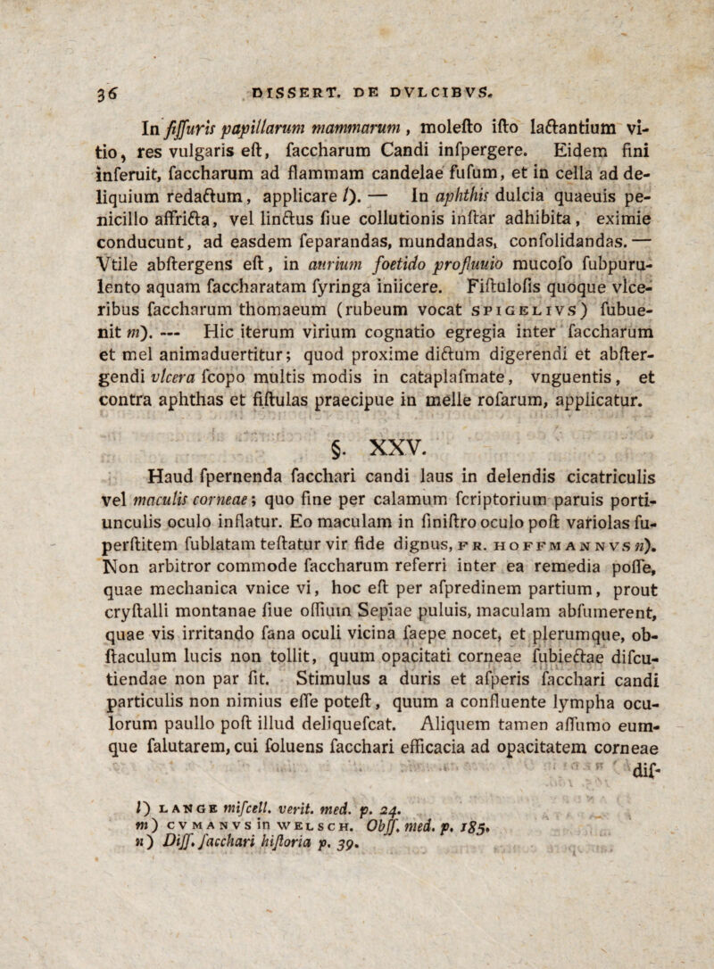 In fijfuris papillarum mammarum , molefto ifto laftantium vi¬ tio, res vulgaris eft, faccharum Candi infpergere. Eidem fini inferuit, faccharum ad flammam candelae fufum, et in celia ad de¬ liquium redaftum, applicare /). — In aphthis dulcia quaeuis pe¬ nicillo affri&a, vel linftus fiue collutionis indar adhibita, eximie conducunt, ad easdem feparandas, mundandas, confolidandas.— Vtile abftergens eft, in aurium foetido profuuio mucofo fubpuru- lento aquam faccharatam fyringa iniicere. Fiftulofis quoque vlce- ribus faccharum thomaeum (rubeum vocat spigelivs) fubue- nit ni), — Hic iterum virium cognatio egregia inter faccharum et mei animaduertitur; quod proxime dittum digerendi et abfter- gendi vlcera fcopo multis modis in cataplafmate, vnguentis , et contra aphthas et fiftulas praecipue in meile rofarum, applicatur. §. XXV. Haud fpernenda facchari candi laus in delendis cicatriculis vel maculis corneae; quo fine per calamum fcriptorium paruis porti¬ unculis oculo inflatur. Eo maculam in finiftro oculo poft variolasfu- perftitem fublatam teftatur vir fide dignus, fr. hoffmannvs»). Non arbitror commode faccharum referri inter ea remedia pofte, quae mechanica vnice vi, hoc eft per afpredinem partium, prout cryftalli montanae fiue offium Sepiae puluis, maculam abfumerent, quae vis irritando fana oculi vicina faepe nocet, et plerumque, ob- fiaculum lucis non tollit, quum opacitati corneae fubie&ae difcu- tiendae non par fit. Stimulus a duris et afperis facchari candi particulis non nimius elfe poteft, quum a confluente lympha ocu¬ lorum paullo poft illud deliquefcat. Aliquem tamen affumo eum- que falutarem, cui foluens facchari efficacia ad opacitatem corneae dif- /) lange mifcelL verit. med. p. 24. «O cvmanvs in welsc h. Obff med. p. /£5* n ) DijJ» facchari kijloria p. 39, X