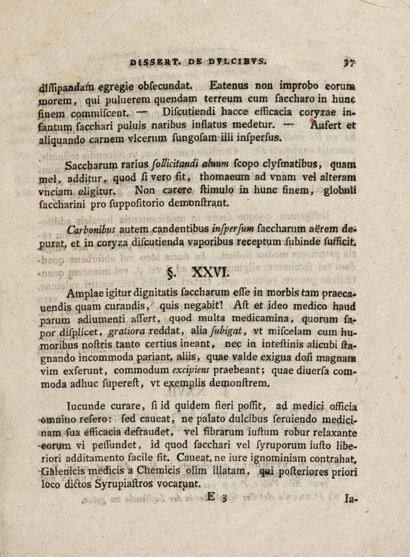 dlffipaadaih egregie obfecundat. Eatenus non improbo eorum morem, qui puluerem quendam terreum cum faccharo in hune finem cqmmifcent, — Difcutiendi hacce efficacia coryzae in- fantum facchari puluis naribus inflatus medetur. — Aufert et aliquando carnem vlcerum fungofam illi infperfus. Saccharum rarius follicitandi duum fcopo clyfmatibus, quam mei, additur, quod fi vero fit, thomaeum ad vnam vel alteram vnciam eligitur* Non carere ftimuio in hunc finem, globuli faccharini pro fuppofitorio demfcnftrant. Carbonibus autem candentibus infperfum faccharum ae*rem dei purat, et in coryza difcutienda vaporibus receptum fubinde fufficit §. XXVI. Amplae igitur dignitatis faccharum effe in morbis tam praeca¬ nendis quam curandis / quis negabit! Aft et ideo medico haud parum adiumenti affert, quod multa medicamina, quorum fa- por difplicet, gratiora reddat, alia fubigat, vt mifcelam cum hu¬ moribus noffris tanto certius ineant, nec in inteftinis alicubi fta- gnando incommoda pariant, aliis, quae valde exigua dofi magnam vim exferunt, commodum excipiens praebeant; quae diuerfa com¬ moda adhuc fupereft, vt exemplis demonftrem. Iucunde curare, fi id quidem fieri poffit, ad medici officia omnino refero : fed caueat, ne palato dulcibus feruiendo medici¬ nam fua efficacia defraudet, vel fibrarum iuftum robur relaxante • • i eorum vi peffundet, id quod facchari vel fyruporum iufto libe¬ riori additamento facile fit. Caueat, ne iure ignominiam contrahat, GMenicis medicis a Chemicis olim illatam, qui pofteriores priori loco diftos Syrupiaftros vocarim t. E i la.