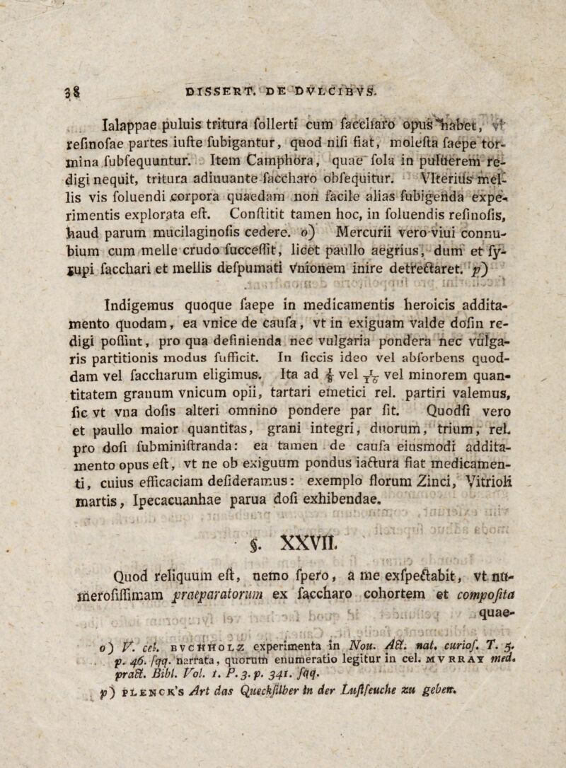 Ialappae puluis tritura follerti cum faccliaro opus 'liabet, vf’ refinofae partes iufte fubigantur, quod nifi fiat, molefta faepe tor¬ mina fubfequuntur. Item Camphora, quae fola in puiuerem re¬ digi nequit, tritura adiuuante faccliaro oblequitur. VlteriUs mel¬ lis vis foluendi corpora quaedam non facile alias fubigenda ex pe-* rimentis explorata eft. Conftitit tamen hoc, in foluendis refinofis, haud parum mucilaginofis cedere, o) Mercurii vero viui connu- bium cum meile crudo lucceflit, licet paullo aegrius, dum et fy- jupi facchari et mellis defpumati vnionem inire detreftaret. p~) - \jT5on > 'v'j; • 0': 4 : t Indigemus quoque faepe in medicamentis heroicis addita¬ mento quodam, ea vnice de caufa, vt in exiguam valde dofin re¬ digi poftint, pro qua definienda nec vulgaria pondera nec vulga¬ ris partitionis modus fufficit. In ficcis ideo vel abforbens quod¬ dam vel faccharum eligimus. Ita ad | vel TrF vel minorem quan¬ titatem granum vnicum opii, tartari emetici rei. partiri valemus, fic vt vna dofis alteri omnino pondere par fit. Quodfi vero et paullo maior quantitas, grani integri, duorum, trium, reL pro dofi fubminiftranda: ea tamen de caufa eiusmodi addita¬ mento opus eft, vt ne ob exiguum pondus ia&ura fiat medicamen¬ ti, cuius efficaciam defideramus: exemplo florum Zinci, Vitrioli martis, Ipecacuanhae parua dofi exhibendae. * , - r \ • i r* -v , ,■ l . 4 J • ti-jf 1 » : 1* x / S i £ 1 * % XXVII. Quod reliquum eft, nemo fpero, a me exfpeftabit, vt ntt- jherofiffimam praeparatorum ex faccharo cohortem et compofita • v: • : quae- . • rff%x *ir - i* ili o) V. cei» BVCliHOL^ experimenta in Nou. Att. nat♦ curio/,T. p. 46.[qq. nartata, quornm enumeratio legitur in cel. mvrrat med» pra?t. Bibi. Vol. t. P. 3. p. 341. /<iq* p) ptENCK’s Art das Queckfilber in der Lujlfeuche zu gebert,