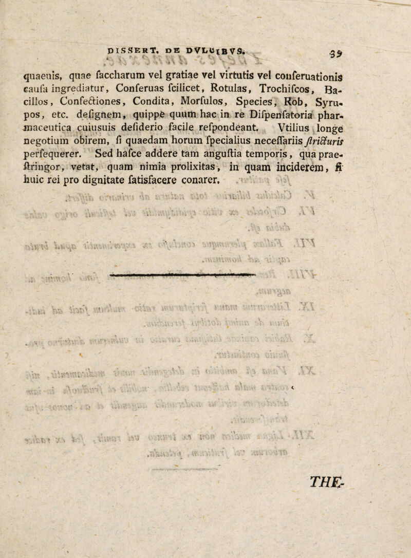 i- f *\ IN. ?•' V < ^ - twV \ ?N t \ >fc . 39 ' * Y V » ‘v \ *}/■** J qua en is, quae faccharum vel gratiae vel virtutis vel conferuationis eaufa ingrediatur, Conferuas fcilicet, Rotulas, Trochifcos, Ba¬ cillos, Confectiones, Condita, Morfulos, Species, Rob, Syru- pos, etc. defignem, quippe quum hac in re Difpenfatoria phar¬ maceutica cuiusuis deliderio facile refpondeant. Vtilius longe negotium obirem, fi quaedam horum fpecialius necefiariis Jlriffiuris perfequerer. Sed hafce addere tam anguftia temporis, qua prae¬ fringor, vetat, quam nimia prolixitas, in quam inciderem, & huic rei pro dignitate fatisfacere conarer. V., ittvvj 'S*\ u? rxi ; \ >. -■ . «'V . hkvjEi \Yy*\x>v «T* i v- v* V .rium^osv-ti , ■ . — ■ ■■ . »1 .^.r, . >;* tVv> >r.- L li\ i V \ • ** r- ' 5- •• v,-v ■ yv -. V. I . \ p *. t, V ’ -! <* *• w J i 'i *-? V' v. »4 i i ■■ ^ i ^ v< -■ L v• t r*\ vv'-r\vvi , *. % - J .Y\f • ' V w :s a T .vY V \ -VoiVl' ti- t t. i • > - . ■ -v * SJ’.- •: i- . ri 1 •<* w t N *W» V 4 - - i..-, ■ V'  v i ■ NVrN ; •>> $>?■ XV tVuv •V . ' v •c . '• • S,- V . J < itS > \ •/ l' 'V * . l: * , w . \ *■ T» ’ri • < c‘1' i • ? i' y i j ^ ,4V< ? ^ ' ** 1 ' ■- * Vi..-, i T i ;r- - THE-