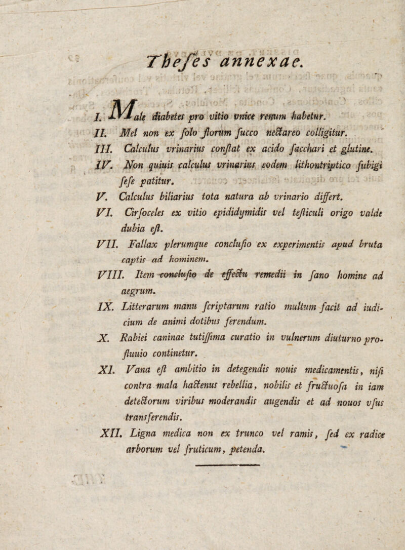 t f c r 3- “' TheTes annexae. .tf i M : .. . jle diabetes pro vitio vnice renum habetur. II. Mei non ex [olo Jlorum fucco neStareo colligitur. III. Calculus vrinarius conflat ex acido facchari et glutine. IV. Non quiuis calculus vrinarius eodem lithontriptico fubigi fefe patitur. V. Calculus biliarius tota natura ab vrinario differt. VI. Cirfoceles ex vitio epididymidis vel tejliculi origo valde dubia ejl. . V VII. Fallax plerumque conctufio ex experimentis apud bruta captis ad hominem. VIII. Item conchi fio de effeSftt remedii in fano homine ad aegrum. IX. Litterarum manu [criptarum ratio multum [acit ad indi¬ cium de animi dotibus ferendum. fluuio continetur. XI. Vana eft ambitio in detegendis nouis medicamentis, nifi contra mala haffienus rebellia, nobilis et fruSluofa in iam deteSorum viribus moderandis augendis et ad nouos vfus transferendis. XII. Ligna medica non ex trunco vel ramis, fed ex radice arborum vel fruticum, petenda. \