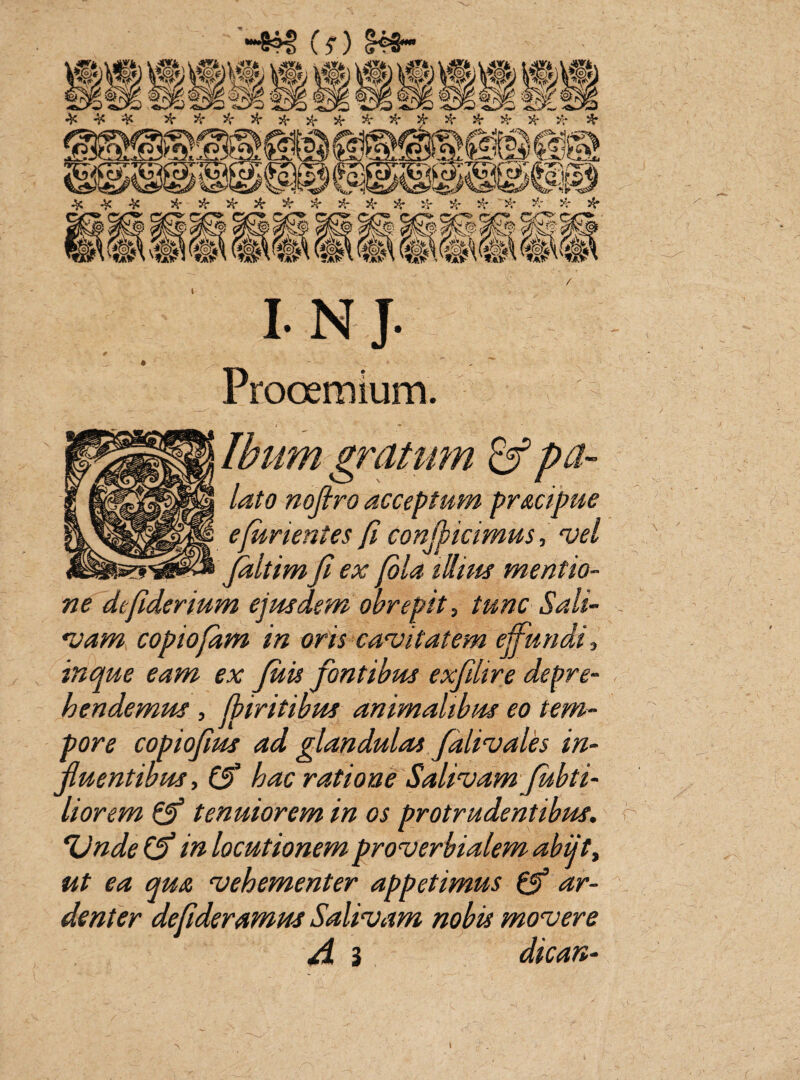“*8=M> (?) ± ^ iV 5$* # ^* 5$* *.- >$* # H* # # 5$* ^ £5*IN?S ? **s3v!a/H>$V %^y* 4c # $r $r $r $r >r %■ H* $r $r $r H' ~^t *.* tf* S$3^§ §S| §C3 §@^3 §|3§S ^3^3^si@^3 P>f0) $§5| (S@m $lvl $!& §§3 &©£| (*§<h t <otV?ai?> vfIaPi'«B?' v®v*ai?\ '>*a?\ WaV\ 'ta?v?»fv lnj. Prooemium. Ibunt gratum & pa¬ lato noflro acceptum pracipue e furientes fi conficimus, vel jdltim fi ex fila illius mentio¬ ne defiderium ejusdem obrepit, tunc Sali¬ vam copiofam in oris cavitatem effundi, in que eam ex fluis fontibus exfilire depre¬ hendemus , fbiritibus animalibus eo tem¬ pore copiofius ad glandulas falivales in¬ fluentibus , (fi hac ratione Salivam fubti- liorem (fi tenuiorem in os protrudentibus. fUnde (fi in locutionem proverbialem abiit, ut ea qua vehementer appetimus (fi ar¬ denter defideramus Salivam nobis movere A 3 dican-