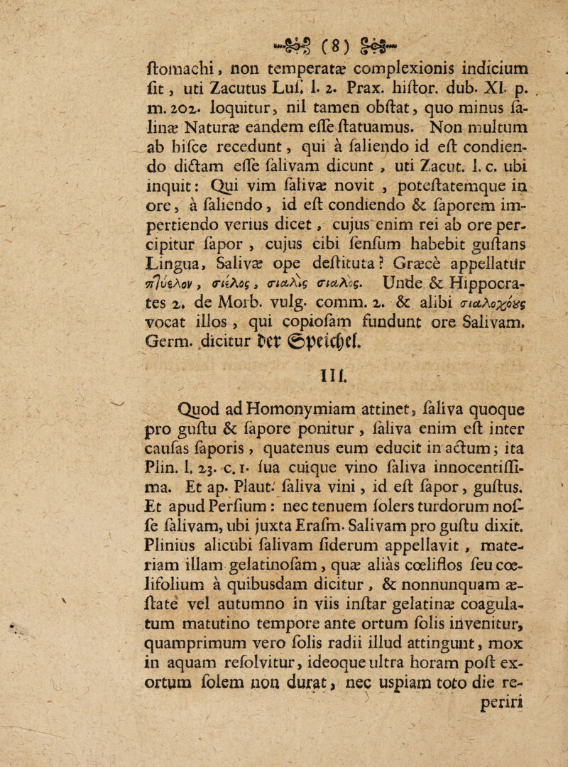 ftomachi, non temperata? complexionis indicium fit, uti Zacutus Lui» 1. 2. Prax. hiftor. dub. XI p. , m.20Z' loquitur) nil tamen obftat, quominus la- liiice Natura eandem elle ftatuamus. Non multum ab hifce recedunt, qui a laliepdo id eft condien¬ do di£lam effe falivam dicunt , uti Zacut. 1. c. ubi inquit: Qui vim faliva? novit , poteftatemque ia ore 3 a fallendo 3 id eft condiendo & faporem im¬ pertiendo verius dicet, cujus enim rei ab ore per¬ cipitur fapor, cujus cibi lenfum habebit guftans Lingua, Saliva? ope deftituta? Grace appellatur TnvzAQv > crithog, trtct^g crtatiog. Unde & Hippocra¬ tes x» de Morb. vulg- comm. x. & alibi <riaAo%oxg vocat illos> qui copiolam fundunt ore Salivam. Germ. dicitur ttt \' ■■ .. .. — III. Quod ad Homonymiam attinet, faliva quoque pro guftu & lapore ponitur, laliva enim eft inter caufas faporis ? quatenus eum educit in actum; ita Plin. L X3. c. i- lua cuique vino faliva innocentiffi- ma. Et ap. Plaut.' laliva vini , id eft fapor , guftus. Et apudPerlium: nec tenuem folers turdorum no£ fe falivam, ubi juxta Erafm. Salivam pro guftu dixit. Plinius alicubi falivam fiderum appellavit , mate¬ riam illam gelatinolam> qua? alias coeliflos feucoe- Iifolium a quibusdam dicitur , & nonnunquam a?- ftate vel autumno in viis inftar gelatina? coagula¬ tum matutino tempore ante ortum lolis invenitur, quamprimum vero folis radii illud attingunt * mox in aquam refoivitur, ideoque ultra horam poft ex¬ ortum folem noa durat > nec uspiam toto die re-  , \ periri