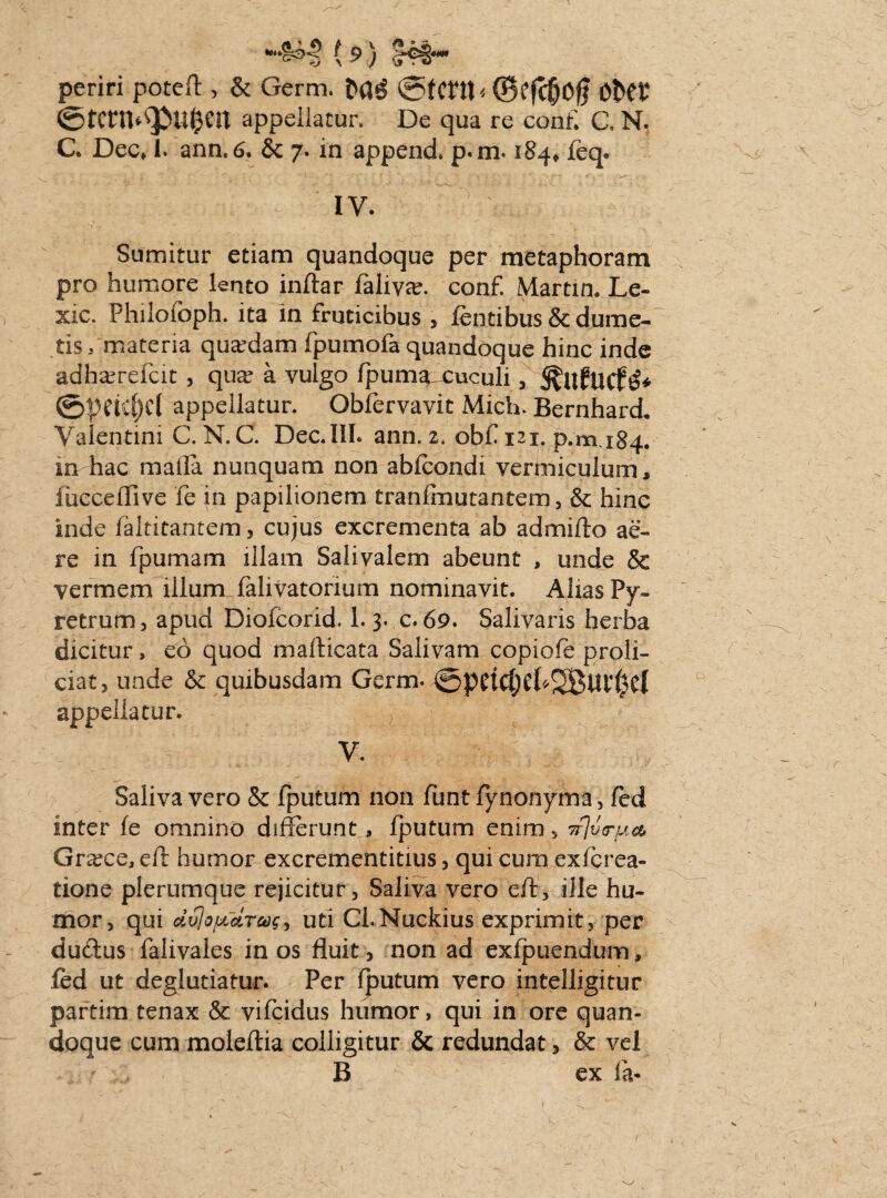 periri poteft, & Germ. M6 ©tmt*©efcfjoft OtW ©tcrn*q>tt&en appellatur. De qua re conff C. N. C. Decf i. ann.6. & 7. in append. p.m. 184* feq. IV. Sumitur etiam quandoque per metaphoram pro humore lento inftar faliyee. conf. Martin. Le- xic. Philofoph. ita in fruticibus , fentibus & dume¬ tis, materia quadam fpumofa quandoque hinc inde adha^refcit , qua? a vulgo fpum^ cuculi, ©peicljd appellatur. Obfervavit Mich. Bernhard. Valentini C. N. C. Dec.IlI. ann. 2. obf 121. p.m 184. in hac maffa nunquam non abfcondi vermiculum, iucceffive fe in papilionem tranfmutantem, & hinc inde faltitantem, cujus excrementa ab admiffo ae¬ re in fpumam illam Salivalem abeunt , unde & vermem illum falivatorium nominavit. Alias Py- retrum, apud Diofcorid. 1. 3. c. 69. Salivaris herba dicitur, eo quod marticata Salivam copiofe proli¬ ciat, unde & quibusdam Germ. (3pCtCt)CU^Bui()Cl appellatur. r ' V. Saliva vero & fputum non funt fynonyma, fed inter fe omnino differunt, fputum enim s wlutr^a, Graece, efr humor excrementitius, qui cura exferea- tione plerumque rejicitur, Saliva vero eft, ille hu¬ mor, qui dvjofjrdrag^ uti Ci.Nuckius exprimit, per dudus falivales in os fluit, non ad exfpuendum, fed ut deglutiatur. Per fputum vero intelligitur partim tenax & vifcidus humor, qui in ore quan¬ doque cum moieftia colligitur & redundat, & vel B ex fa*