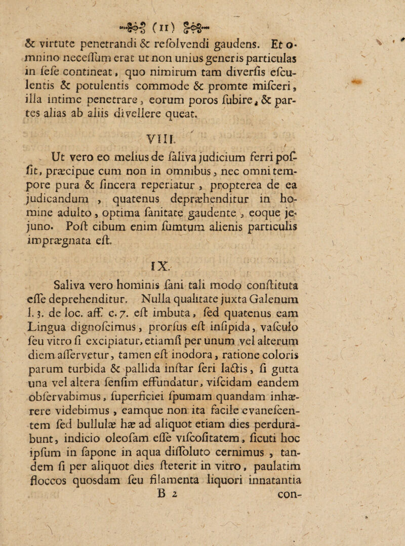 J (n) . v M & virtute penetrandi & refolvendi gaudens. Et o- mnino neceffum erat ut non unius generis particulas in fefe contineat, quo nimirum tam diverfis efeu- lentis & potulentis commode & promte mifeeri, illa intime penetrare, eorum poros fubirea& par¬ tes alias ab aliis divellere queat. ■ > Ut vero eo melius de ialiva judicium ferri poC fit, praecipue cum non in omnibus > nec omni tem¬ pore pura & fincera reperiatur , propterea de ea judicandum , quatenus deprehenditur in ho¬ mine adulto, optima fanitate gaudente > eoque je¬ juno. Poft cibum enim fumtum alienis particulis impraegnata eft* ~ v / IX, Saliva vero hominis fani tali modo conftituta effe deprehenditur. Nulla qualitate juxta Galenum de loc. aff c.7. eft imbuta, fed quatenus eam Lingua dignofeimus, prorfus eft infipida, vafeulo ieu vitro fi excipiatur, etiamfi per unum vel alterum diem aftervetur, tamen eft inodora, ratione coloris parum turbida & pallida inftar feri laftis, fi gutta una vel altera fenfim effundatur, vifeidam eandem obfervabimus, fuperficiei fpumam quandam inha?» rere videbimus , eamque non ita facile evanefeen- tem fed bullulas h^ ad aliquot etiam dies perdura¬ bunt, indicio oleofam effe vifeofitatem, ficuti hoc ipfum in fapone in aqua diffoluto cernimus , tan¬ dem fi per aliquot dies fteterit in vitro, paulatim floccos quosdam feu filamenta liquori innatantia B z con- / Y ■ .. - ' :f - '