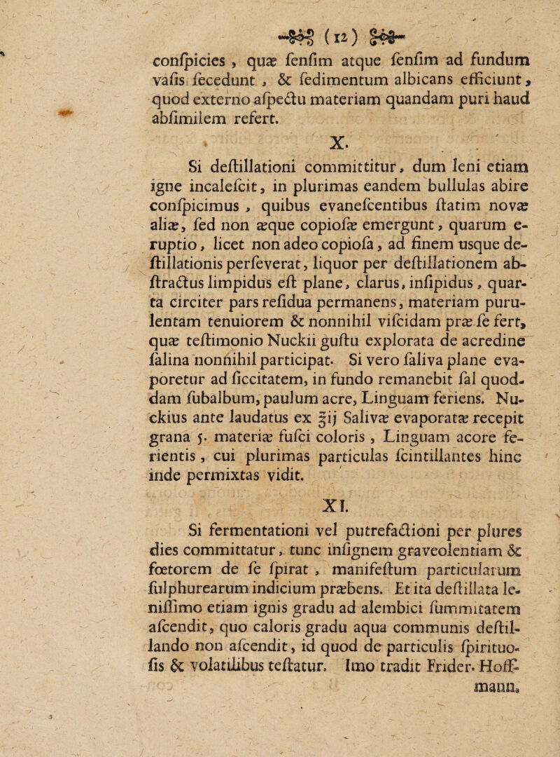 V (11) S44H > \ confpicies , quas fenfim atque lenfim ad fundum vafis fecedunt , & fedimentum albicans efficiunt, quod externo afpedfu materiam quandam puri haud abfimiiem refert. X. X Si deffillationi committitur, dum leni etiam igne incalefcit, in plurimas eandem bullulas abire confpicimus , quibus evanefcentibus ftatim novse ali^, fed non a?que copiofie emergunt? quarum e- ruptio, licet non adeo copiola , ad finem usque de- ftillationisperfeverat, liquor per deftillationem ab- ftradus limpidus eft plane, clarus, infipidus, quar¬ ta circiter parsrefidua permanens, materiam puru¬ lentam tenuiorem & nonnihil vifcidam pra? fe fert, qua? teffimonio Nuckii guftu explorata de acredine falina nonnihil participat. Si vero laliva plane eva¬ poretur ad ficcitatem, in fundo remanebit fal quod¬ dam fu balbum, paulum acre. Linguam feriens. Nu- ckius ante laudatus ex §ij Saliva evaporata? recepit grana 5. materia? fufci coloris , Linguam acore fe¬ rientis , cui plurimas particulas fcintiilantes hinc inde permixtas vidit. 3 XI. Si fermentationi vel putrefactioni per plures dies committatur , tunc infignem graveolentiam & foetorem de le fpirat , manifcftum particularum fulphurearum indicium pra?bens. Et ita deflillata le- nillimo etiam ignis gradu ad alembici fummitatem alcendit, quo caloris gradu aqua communis deftil- lando non afcendit, id quod de particulis fpirituo^ fis & volatilibus teftatur. Imo tradit Frider. Hoffi mana /