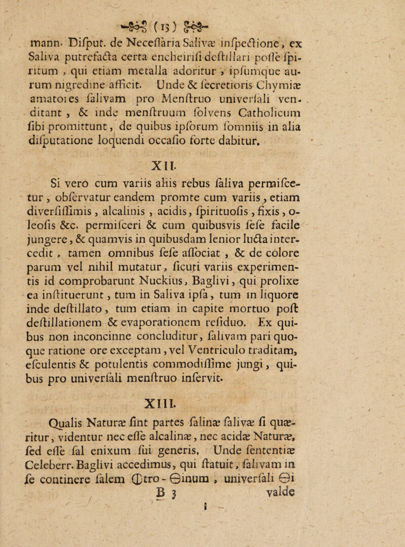 (U) 5^*** mann. Difbut. de Neceflaria Saliva; infpedione, ex Saliva putrefada certa encheirifi de-ftiJlan polle fpi- ritum , qui etiam metalla adoritur > ipfumque au¬ rum nigredine afficit. Unde & fecretioris Chymie amatoies falivam pro Menftruo univeriali ven- X ditant , & inde menltruum folvens Catholicum fibi promittunt, de quibus ipforum fomniis in alia dilputatione loquendi occafio forte dabitur, XII. Si vero cum variis aliis rebus faliva permifce- tur , obfervatur eandem promte cum variis , etiam diverfiflimis , alcahnis , acidis, fpirituofis, fixis, o- leofis &c. permifceri & cum quibusvis fefe facile jungere, & quamvis in quibusdam lenior luda inter¬ cedit , tamen omnibus fefe aflociat , & de colore parum vel nihil mutatur, ficuti variis experimen¬ tis id comprobarunt Nuckius, Baglivi, qui prolixe ea inflituerunt, tum in Saliva ipfa, tum in liquore inde deftillato, tum etiam in capite mortuo poffc deftillationem & evaporationem refiduo. Ex qui¬ bus non inconcinne concluditur, falivam pari quo¬ que ratione ore exceptam, vel Ventriculo traditam, efculentis & potulentis commodiffime jungi, qui¬ bus pro univerfali menftruo infervit. XIII. Qualis Nature fint partes faline falive fl que¬ ritur, videntur nec efle alcaline, nec acide Nature, fed efle fal enixum fui generis, Unde fententie Celeberr. Baglivi accedimus, qui flatuit, falivam in fe continere falem ©tro- ©inum , univerfali ©i B } . valde 8