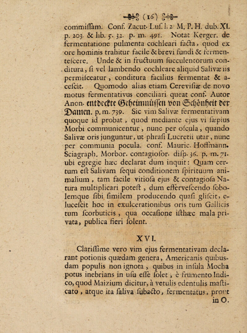( t6) £43* commiflam. Conf. Zacut* Lu£ 1.2 M* P. H. dub.Xh p6 203. & lib. 5. 32. p. 111. 491. Notat Rerger. de fermentatione pulmenta cochleari fada, quod ex ore hominis trahitur facile & brevi fundi & fermen- teleere* Unde & in fruduum fucculentorum con- aditura, (i vel lambendo cochleare aliquid Salivariis permilceatur , conditura facilius fermentat & a- cefcit. Quomodo alias etiam Cerevifia? de novo motus fermentativus conciliari queat conf. Autor Anon. tntuctit ©c^etniiiulfcn »on @c§6nf)rit ©antra* p. m. 739. Sic vim Saliva fermentativam quoque id probat , quod mediante ejus vi fepius Morbi communicentur , nunc per ofcula , quando Salivae oris junguntur, ut phrafi Lucretii utar, nunc per communia pocula, conf. Mauric. Hoffmanru Sciagraph. Morbor. contagiofor* difp. 34. p. m. 71. ubi egregie harc declarat dum inquit: Quam cer¬ tum eft Salivam fequi conditionem fpirituum ani¬ malium , tam facile vitiofa ejus & contagiofa Na¬ tura multiplicari poteft , dum effervefcendo fbbo- lemque fibi fimilem producendo quafi glifcit? e- lucdck hoc in exulcerationibus oris tum Gallicis tum fcorbuticis , qua occafione ifthsec mala pri¬ vata, publica fieri folent. XVI. Clariffime vero vim ejus fermentativam decla¬ rant potionis quardam genera, Americanis quibus¬ dam populis non ignota , quibus in iniuha Modia potus inebrians in ufu die folet, e frumento Indi¬ co, quod Maizium dicitur, a vetulis edentulis mafri¬ cato , atque ita faliva fubado, fermentatus, prout