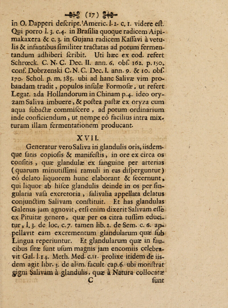 in O. Dapperi defcriptJAmeric. Li. c, i. videre eft. Qui porro 1. 3. c.4. in Brafilia quoque radicem Aipi- makaxcra & a 3. in Gujana radicem Kaflavi a vetu* lis & infantibus fimiliter tra&atas ad potum fermen¬ tandum adhiberi feribit. Uti h^c ex eod. refert Schroeck. C. N. C. Dec. II. ann. 6t obfi 162. p. 150* conf. Dobrzenski C.N. C. Dec. L ann. 9. & 10. ob£ 170. Schol. p. m. 385. ubi ad hanc Saliva vim pro¬ bandam tradit, populos infula Formofe, ut refert Legat, zda Hollandorum in Chinam p.4. ideo ory¬ zam Saliva imbuere, & poftea pafhe ex oryza cum aqua fuba&a: commifcere , ad potum ordinarium inde conficiendum, ut nempe eo facilius intra mix* Suram illam fermentationem producant. XVII. Generatur vero Saliva in glandulis oris,iisdem- que fatis copiofis & manifeftis , in ore ex circa os confitis , quee glandula: ex languine per arterias (quarum minutiffimi ramuli in eas dilperguntur) eo delato liquorem hunc elaborant & fecernunt, qui liquor ab hifce glandulis deinde in os per An¬ gularia vafa excretoria , falivalia appellata delatus conjun&im Salivam conftituit. Et has glandulas Galenus jam agnovit, etfi enim dixerit Salivam efle ex Pituita? genere, qu# per os citra tufiim educi¬ tur, 143. de loc, c.7. tamen lib. 2. de Sem. c. 6. ap¬ pellavit eam excrementum glandularum qua? fub Lingua reperiuntur. Et glandularum qu# in fau¬ cibus fit^ funt ulum magnis jam encomiis celebra¬ vit Gal. I.14. Meth. Med. c.ir* prolixe itidem de iis¬ dem agit libr. 3. de alim. facult cap.6- ubi monftrat gigni Salivam a glandulis, qua: a Natura collocata: C / funt /