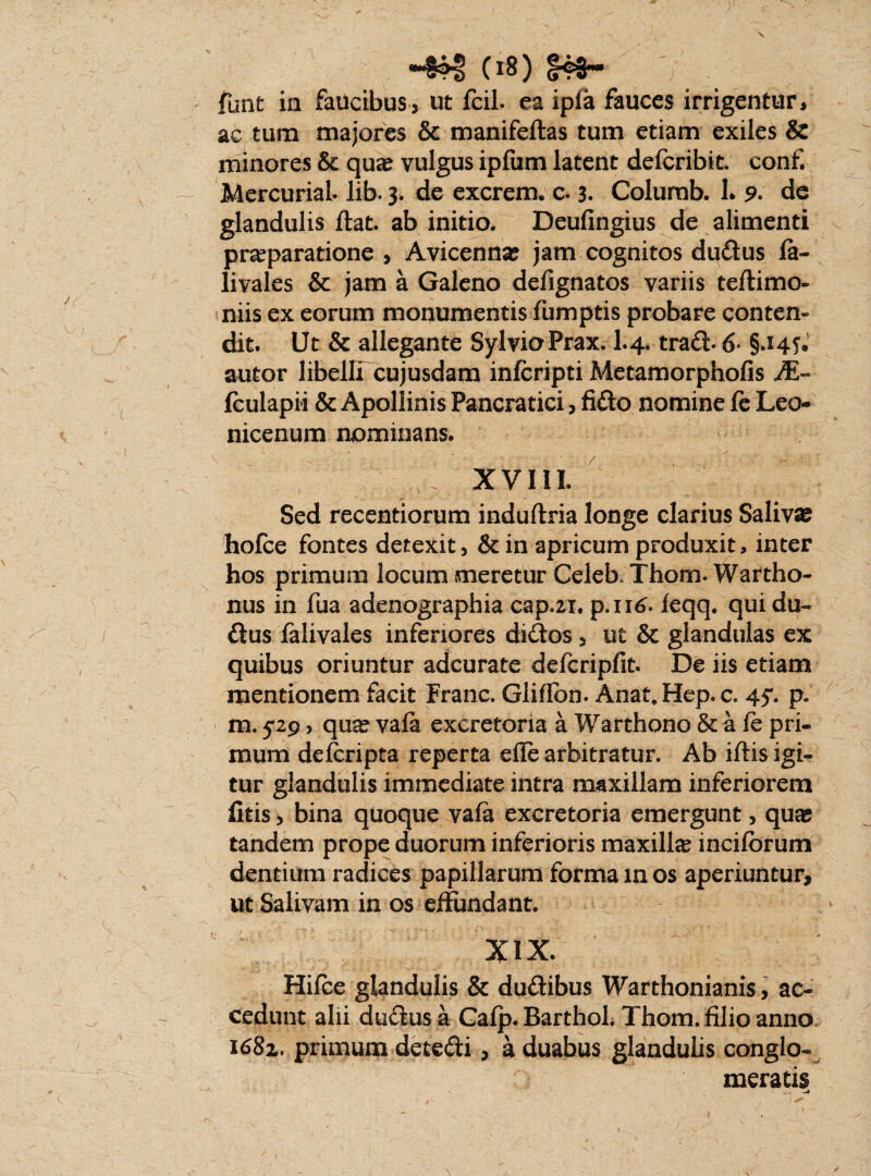 C18) S4S~ / funt ia faucibus3 ut fcil. ea ipfa fauces irrigentur, ac tum majores & manifeftas tum etiam exiies & minores & qua? vulgus ipfum latent defcribtt. confi MercuriaL lib. 3* de excrem* c. 3. Colurab. 1. 9* de glandulis flat. ab initio. Deufingius de alimenti praeparatione , Avicenna? jam cognitos dudus fa- livales & jam a Galeno defignatos variis teftimo- niis ex eorum monumentis fumptis probare conten¬ dit. Ut & allegante SylvioPrax. I.4. trad- 6- autor libelli cujusdam infcripti Metamorphofis A§- fculapii & Apollinis Pancratici, fido nomine fe Leo- nicenum nominans. XVIIL Sed recentiorum induftria longe clarius Saliva? hofce fontes detexit, &in apricum produxit, inter hos primum locum meretur Celeb. Thom. Warriho- nus in fua adenographia cap.21. p.116. ieqq. qui du¬ dus falivales inferiores didos 3 ut & glandulas ex quibus oriuntur adcurate defcripfit. De iis etiam mentionem facit Franc. Gliflbn. Anat,Hep.c. 45*. p. m. 5-29, qua? vafa excretoria a Warthono & a fe pri¬ mum defcripta reperta ede arbitratur. Ab iftis igi¬ tur glandulis immediate intra maxillam inferiorem fitis 3 bina quoque vafa excretoria emergunt, qua; tandem prope duorum inferioris maxilla incifbrum dentium radices papillarum forma m os aperiuntur, ut Salivam in os effundant. XIX. Hifce glandulis & dudibus Warthonianis, ac¬ cedunt alii dudus a Gafp. BarthoL Thom. filio anno i68z. primum decedi, a duabus glandulis conglo¬ meratis