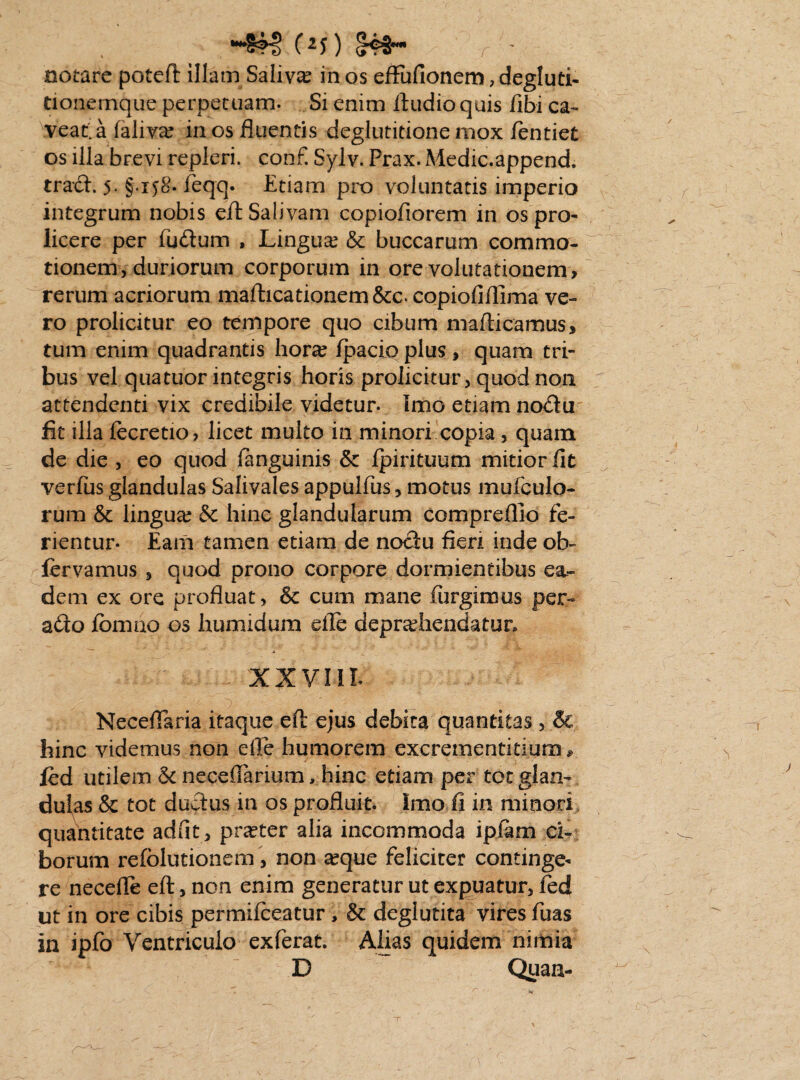 notare poteft illam Saliva in os effufionem , degluti¬ tionemque perpetuam. Si enim Audio quis Ubi ca¬ veat, a faliva? in os fluentis deglutitione mox ientiet os illa brevi repleri, conf. Sylv. Prax. Medic.append. traxfl. 5. §.ij8. feqq. Etiam pro voluntatis imperio integrum nobis efl Salivam copiofiorem in os pro- licere per fuftum , Lingua? & buccarum commo¬ tionem, duriorum corporum in ore volutationem > rerum acriorum mafticationem&c. copiofiflima ve¬ ro prolicitur eo tempore quo cibum mafticamus, tum enim quadrantis hora? Ipacio plus, quam tri¬ bus vel qua tuor integris horis prolicitur, quod non attendenti vix credibile videtur. Imo etiam no<Su fit illa fecretio, licet multo in minori copia , quam de die , eo quod fanguinis & Ipirituum mitior fit verius glandulas Salivales appulfus, motus mufculo- rum & lingua? & hinc glandularum compreflio fe¬ rientur. Eam tamen etiam de noctu fi en inde ob- fcrvamus , quod prono corpore dormientibus esu¬ riem ex ore profluat, & cum mane furgimus per- a&o Ibmao os humidum eile depra?Jhendatun xxvni Neceflaria itaque efl: ejus debita quantitas, &. hinc videmus non die humorem excrementitium». fed utilem & necefiarium, hinc etiam per tot glan¬ dulas & tot ductus in os profluit. Imo fi in minori quantitate adiit , prseter alia incommoda iplam ci¬ borum refblutionem, non a?que feliciter continge¬ re necefle efl, non enim generatur ut expuatur, fed ut in ore cibis permilceatur , & deglutita vires fuas in ipfo Ventriculo exferat. Alias quidem nimia D Quan-