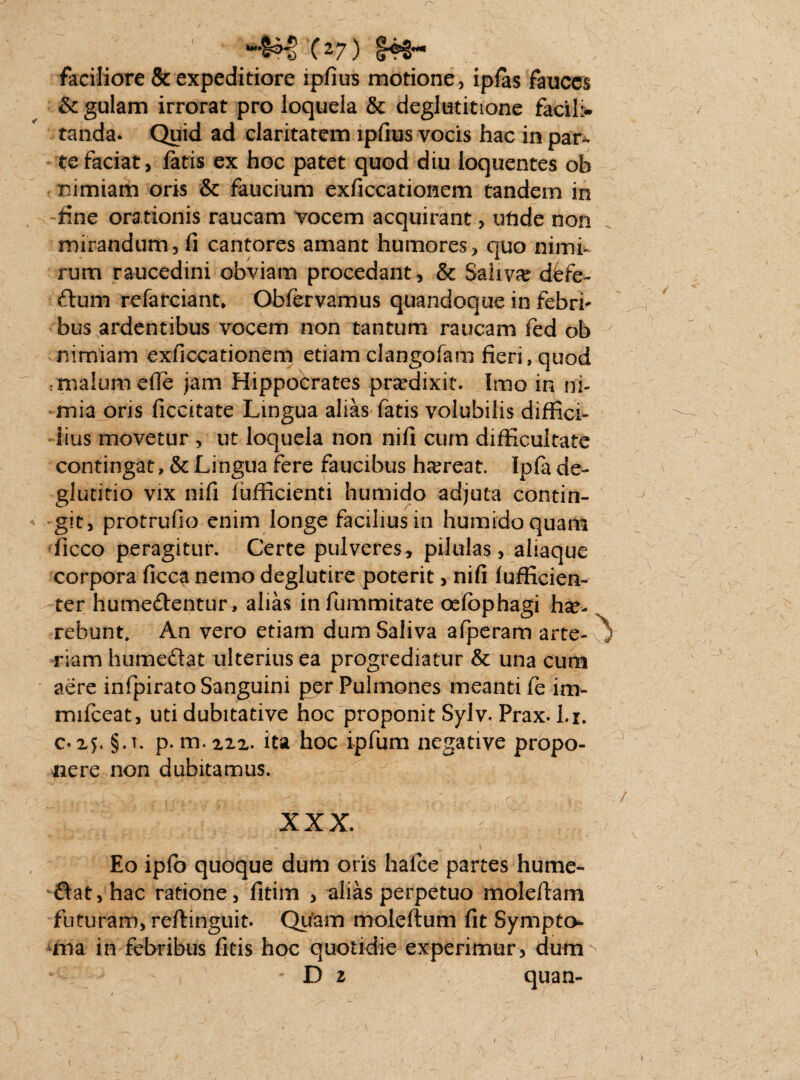 C27) faciliore & expeditiore ipfius motione, iplas fauces St gulam irrorat pro loquela & deglutitione facili- tanda. Quid ad claritatem ipfius vocis hac in par¬ te faciat, fatis ex hoc patet quod diu loquentes ob nimiam oris & faucium exficcationem tandem in fine orationis raucam vocem acquirant, utide non mirandum, fi cantores amant humores, quo nimf rum raucedini obviam procedant, & Saliva dfefe- £tum refarciant* Obfervamus quandoque in febri* bus ardentibus vocem non tantum raucam fed ob nimiam exficcationem etiam clangofam fieri, quod : malum efle jam Hippocrates praedixit. Imo in ni¬ mia oris ficcitate Lingua alias fatis volubilis diffici¬ lius movetur , ut loquela non nili cum difficultate contingat, & Lingua fere faucibus haereat. Ipfa de¬ glutitio vix nifi fufficienti humido adjuta contin¬ git, protrufio enim longe facilius in humido quam ficco peragitur. Certe pulveres, pilulas, aliaque corpora ficca nemo deglutire poterit, nifi fuflicien- ter humedlentur, alias infummitate oefbphagi hae¬ rebunt. An vero etiam dum Saliva afperam arte-v riam hume&at ulterius ea progrediatur & una cum aere infpirato Sanguini per Pulmones meanti fe im- mifceat, uti dubitative hoc proponit Sylv. Prax. l.r. 025. §.t. p. m. xzx. ita hoc ipfum negative propo¬ nere non dubitamus. xxx. ' Eo ipfo quoque dum oris hafce partes hume- £fat,hac ratione, fitim , alias perpetuo moleftam futuram, reflinguit. Qiiam moleflum fit Sympto¬ ma in febribus fitis hoc quotidie experimur, durm • D 2 quan-