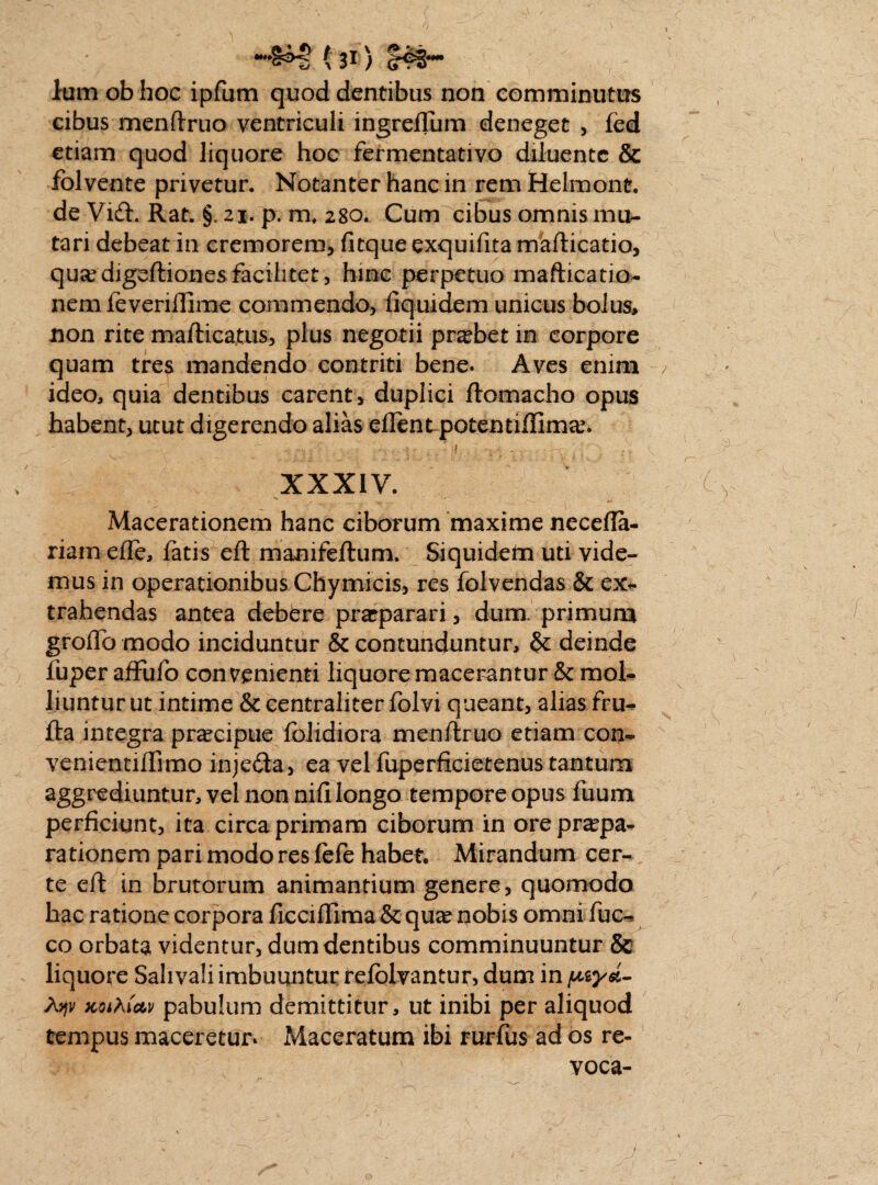 lum ob hoc ipfum quod dentibus non comminutus cibus menftruo ventriculi ingreflum deneget , fed etiam quod liquore hoc fermentativo diluente & folvente privetur. Notanter hanc in rem Helmont. de Vidi. Rat. §.21. p. m, 280. Cum cibus omnis mu¬ tari debeat in cremorem, fitque exquifita mafticatio, quaedigeftionesfacilitet, hinc perpetuo mafticatio- nem feveriftime commendo, fiquidem unicus bolus, non rite mafticatus, plus negotii probet in corpore quam tres mandendo contriti bene. Aves enim ideo, quia dentibus carent, duplici ftomacho opus habent, utut digerendo alias ellent potentiffimae. _ .h: ^ * -i. • , v «. v XXXIV. Macerationem hanc ciborum maxime necefla- riam efle, fatis eft manifeftum. Siquidem uti vide¬ mus in operationibus Chymicis, res folvendas & ex¬ trahendas antea debere praeparari, dum- primum grofto modo inciduntur & contunduntur, & deinde fuper affufo convenienti liquore macerantur & mol¬ liuntur ut intime & centraliter folvi queant, alias fru- fta integra praecipue folidiora menftruo etiam con- venientiiTimo injedta, ea vel fuperficietenus tantum aggrediuntur, vel non nili longo tempore opus fuum perficiunt, ita circa primam ciborum in ore praepa¬ rationem pari modo res iefe habet. Mirandum cer¬ te eft in brutorum animantium genere, quomodo hac ratione corpora ficcifllma&qua? nobis omni fuc- co orbata videntur, dum dentibus comminuuntur & liquore Sahvali imbuuntur relblvantur, dum in ptysi- A?jv KOiAictv pabulum demittitur, ut inibi per aliquod tempus maceretur. Maceratum ibi rurfus ad os re¬ voca-