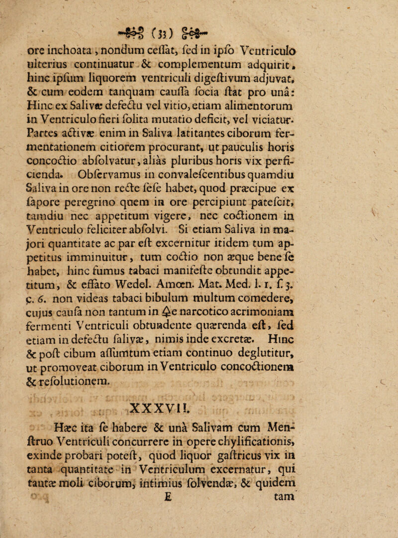 -#§ {33) ore inchoata , nondum cedat, fed in ipfb Ventriculo ulterius continuatur & complementum adquirit , hinc ipfum liquorem ventriculi digeftivum adjuvat* & cum eodem tanquam cauda focia dat pro una: Hinc ex Saliva: defedu vel vitio, etiam alimentorum in Ventriculo fieri folita mutatio deficit, vel viciatur* Partes adivee enim in Saliva latitantes ciborum fer- mentationem citiorem procurant, ut pauculis horis concodio abfolvatur,alias pluribus horis vix perfi¬ cienda* Obfcrvamus in convalefcentibus quamdiu Saliva in ore non rede fefe habet, quod pra:cipue ex ftpore peregrino quem in ore percipiunt patefeit, tamdiu nec appetitum vigere, nec codionem in Ventriculo feliciter abfblvi. Si etiam Saliva in ma¬ jori quantitate ac par ed: excernitur itidem tum ap¬ petitus imminuitur, tum codio non ^que benefe habet, hinc fumus tabaci manifefte obtundit appe¬ titum, & effato Wedel. Amoen. Mat. Med. L i, £ 3. c. 6. non videas tabaci bibulum multum comedere, cujus caufa non tantum in ^e narcotico acrimoniam fermenti Ventriculi obtundente querenda cft> fed etiam in defedu faliva:, nimis inde excreta. Hinc &pod: cibum adumtum etiam continuo deglutitur, ut promoveat ciborum in Ventriculo concodionera &refolutionem. XXXVll Ha:c ita fe habere & una Salivam cum Men- ftruo Ventriculi concurrere in opere chylificationis, exinde probari potefl, quod liquor gaftricus vix in tanta quantitate in Ventriculum excernatur, qui lauta: moli ciborum, intimius folvenda:, & quidem E v tam