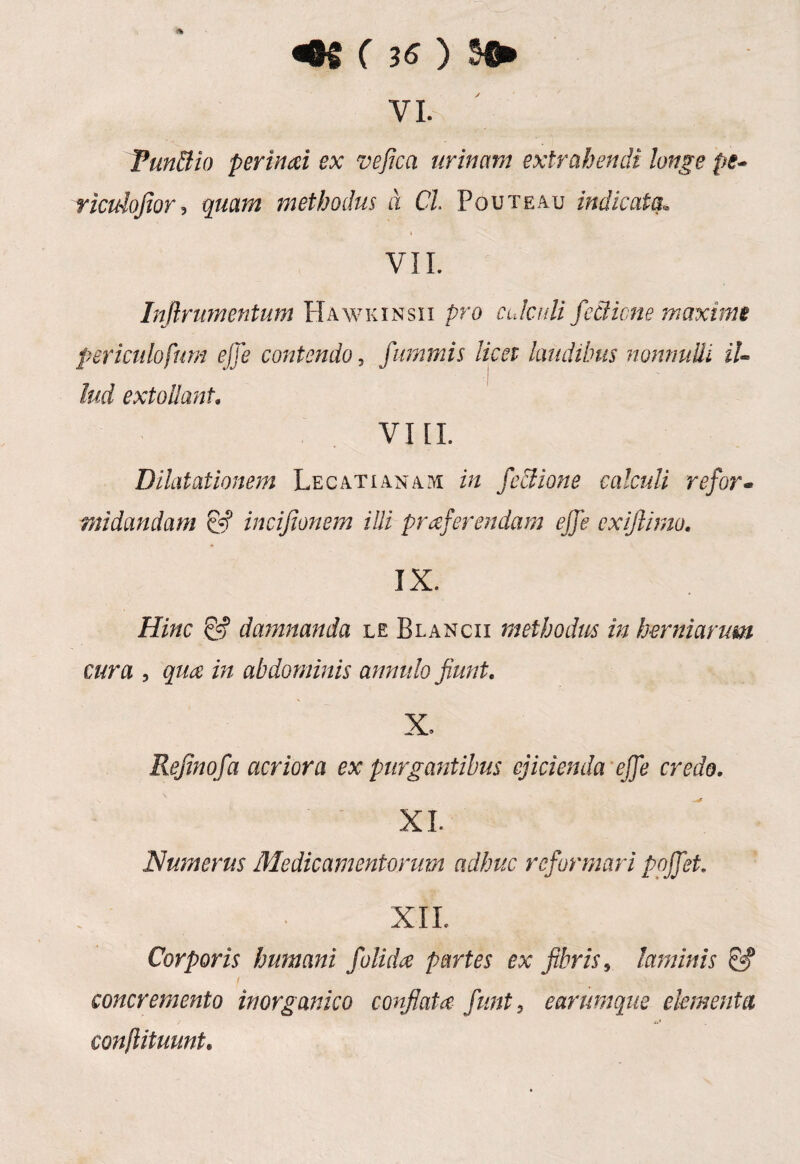 vi. Fundi io perinoi ex vefica urinam extrahendi longe pe* ricidofior, quam methodus d Cl Pouteau indicata, VII. Infirumentum Hawkinsii pro calculi feciione maxime periculofum effe contendo, fummis licet laudibus nonnulli il¬ lud extollant, VIII. Dilatationem Lecatianam in fcdlione calculi refor¬ midandam & incijionem illi proferendam ejfe exifiimo. IX. Hinc & damnanda le Blancii methodus in herniarum cura , quo in abdominis annulo fiunt. X. Refinofa acriora ex purgantibus ejicienda effe credo, XI. Numerus Medicamentorum adhuc reformari pojfet. XII. Corporis humani folida partes ex fibris, laminis & f ' concremento inorganico conflato funt, e arumque elementa conflituunt.