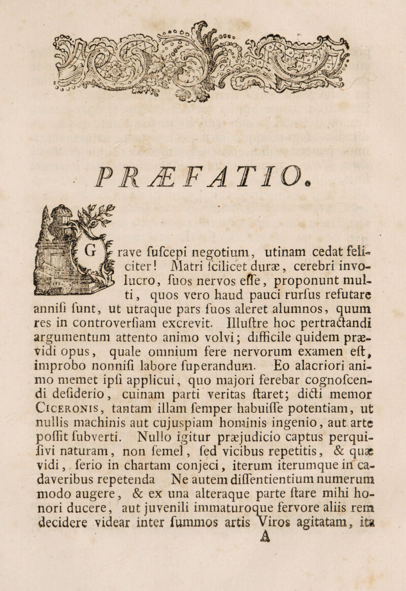 PRJEFA T10 rave fufcepi negotium, utinam cedat feli¬ citer ! Matri fcilicet durae, cerebri invo¬ lucro, fu os nervos eiTe, proponunt mul¬ ti , quos vero haud pauci rurfus refutare annifi funt, ut utraque pars fuos aleret alumnos, quum res in controverfiam excrevit. Illuftre hoc pertradandi argumentum attento animo volvi; difficile quidem prae¬ vidi opus, quale omnium fere nervorum examen eft, improbo nonnifi labore fuperandum. Eo alacriori ani¬ mo memet ipfi applicui, quo majori ferebar cognofcen- di defiderio, cuinam parti veritas ftaret; didi memor Ciceronis, tantam illam femper habuiffe potentiam, ut nullis machinis aut cujuspiam hominis ingenio, aut arte poffit fubverti. Nullo igitur praejudicio captus perqui- ;fivi naturam, non lemel, fed vicibus repetitis, & quae vidi, ferio in chartam conjeci, iterum iterumque in ca¬ daveribus repetenda Ne autem diffentientium numerum modo augere, & ex una alteraque parte Itare mihi ho¬ nori ducere, aut juvenili immaturoque fervore aliis rem decidere videar inter fummos artis Viros agitatam, ita